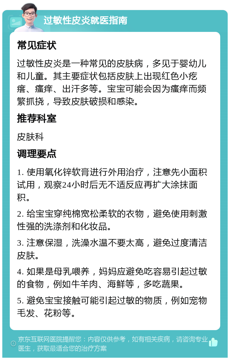 过敏性皮炎就医指南 常见症状 过敏性皮炎是一种常见的皮肤病，多见于婴幼儿和儿童。其主要症状包括皮肤上出现红色小疙瘩、瘙痒、出汗多等。宝宝可能会因为瘙痒而频繁抓挠，导致皮肤破损和感染。 推荐科室 皮肤科 调理要点 1. 使用氧化锌软膏进行外用治疗，注意先小面积试用，观察24小时后无不适反应再扩大涂抹面积。 2. 给宝宝穿纯棉宽松柔软的衣物，避免使用刺激性强的洗涤剂和化妆品。 3. 注意保湿，洗澡水温不要太高，避免过度清洁皮肤。 4. 如果是母乳喂养，妈妈应避免吃容易引起过敏的食物，例如牛羊肉、海鲜等，多吃蔬果。 5. 避免宝宝接触可能引起过敏的物质，例如宠物毛发、花粉等。