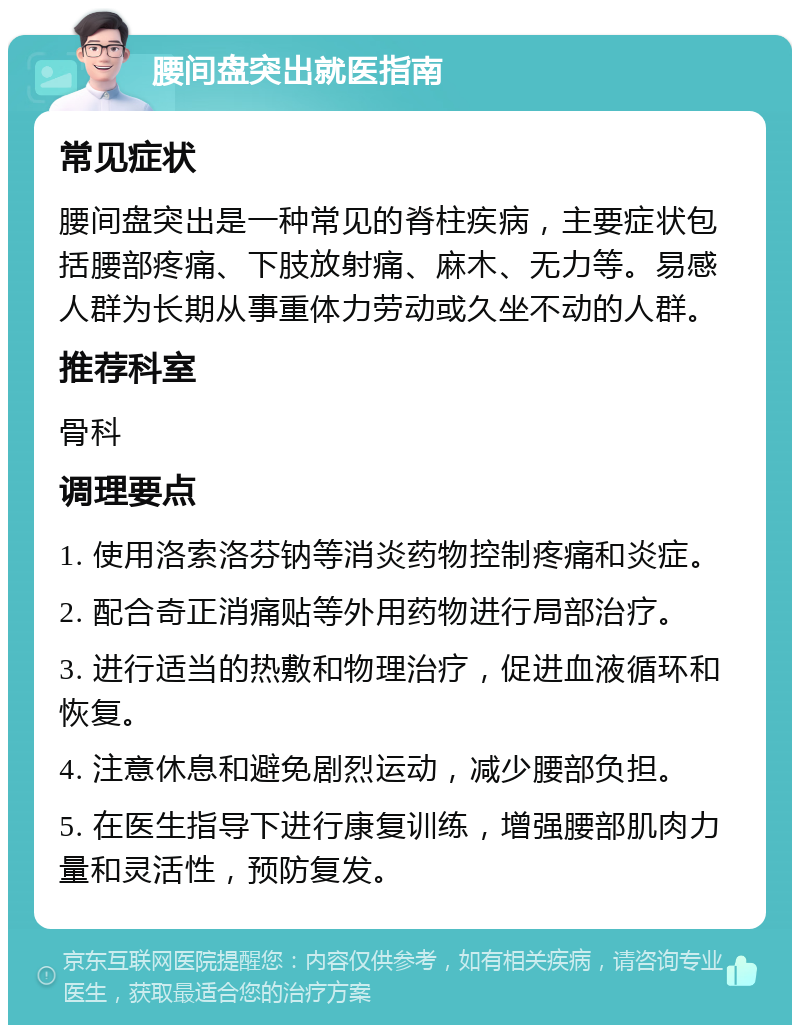 腰间盘突出就医指南 常见症状 腰间盘突出是一种常见的脊柱疾病，主要症状包括腰部疼痛、下肢放射痛、麻木、无力等。易感人群为长期从事重体力劳动或久坐不动的人群。 推荐科室 骨科 调理要点 1. 使用洛索洛芬钠等消炎药物控制疼痛和炎症。 2. 配合奇正消痛贴等外用药物进行局部治疗。 3. 进行适当的热敷和物理治疗，促进血液循环和恢复。 4. 注意休息和避免剧烈运动，减少腰部负担。 5. 在医生指导下进行康复训练，增强腰部肌肉力量和灵活性，预防复发。