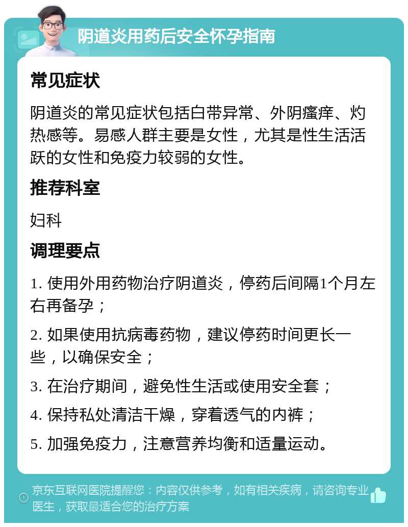 阴道炎用药后安全怀孕指南 常见症状 阴道炎的常见症状包括白带异常、外阴瘙痒、灼热感等。易感人群主要是女性，尤其是性生活活跃的女性和免疫力较弱的女性。 推荐科室 妇科 调理要点 1. 使用外用药物治疗阴道炎，停药后间隔1个月左右再备孕； 2. 如果使用抗病毒药物，建议停药时间更长一些，以确保安全； 3. 在治疗期间，避免性生活或使用安全套； 4. 保持私处清洁干燥，穿着透气的内裤； 5. 加强免疫力，注意营养均衡和适量运动。