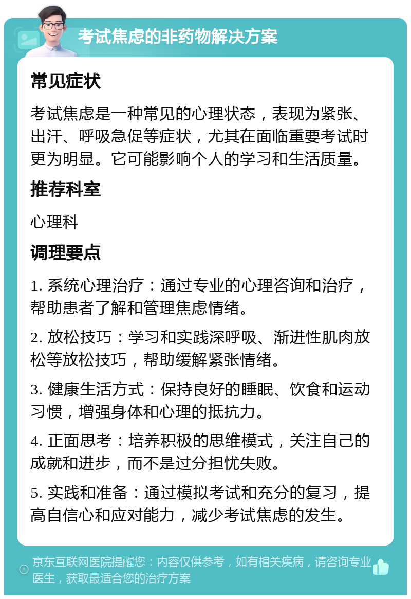 考试焦虑的非药物解决方案 常见症状 考试焦虑是一种常见的心理状态，表现为紧张、出汗、呼吸急促等症状，尤其在面临重要考试时更为明显。它可能影响个人的学习和生活质量。 推荐科室 心理科 调理要点 1. 系统心理治疗：通过专业的心理咨询和治疗，帮助患者了解和管理焦虑情绪。 2. 放松技巧：学习和实践深呼吸、渐进性肌肉放松等放松技巧，帮助缓解紧张情绪。 3. 健康生活方式：保持良好的睡眠、饮食和运动习惯，增强身体和心理的抵抗力。 4. 正面思考：培养积极的思维模式，关注自己的成就和进步，而不是过分担忧失败。 5. 实践和准备：通过模拟考试和充分的复习，提高自信心和应对能力，减少考试焦虑的发生。