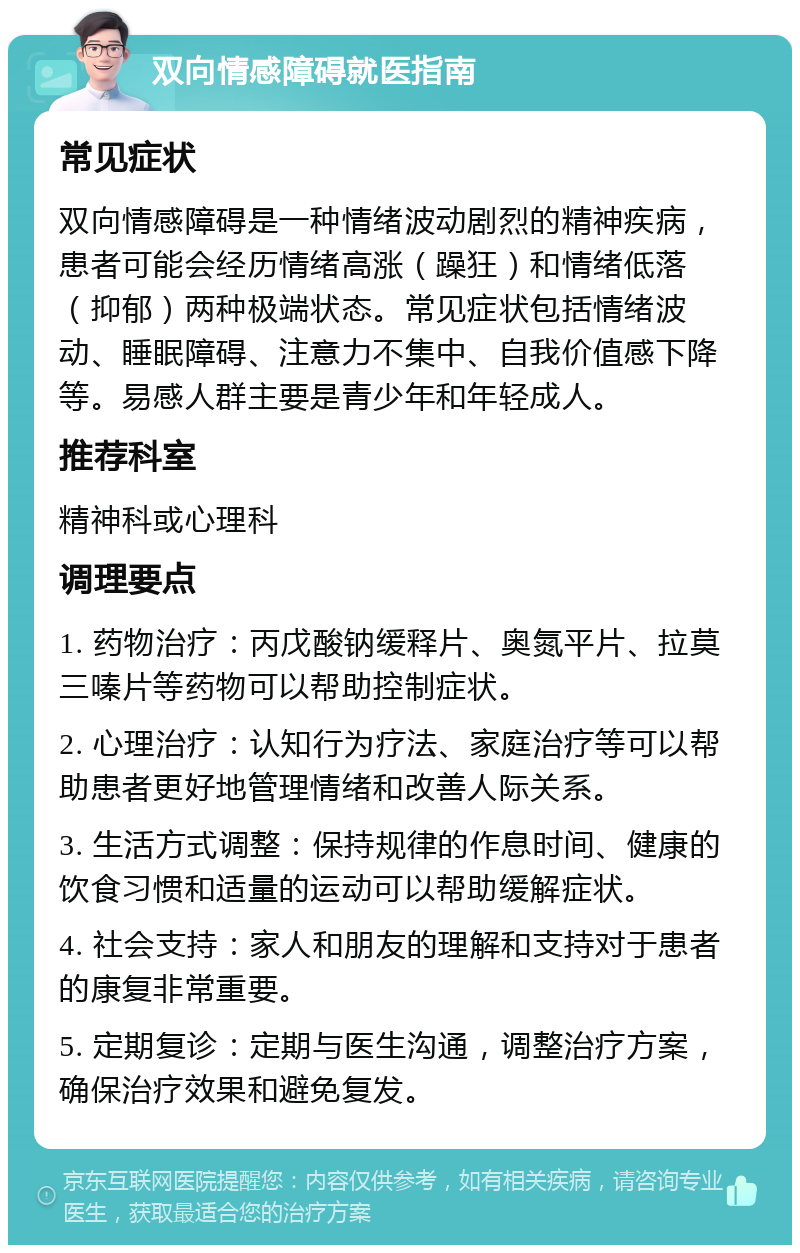 双向情感障碍就医指南 常见症状 双向情感障碍是一种情绪波动剧烈的精神疾病，患者可能会经历情绪高涨（躁狂）和情绪低落（抑郁）两种极端状态。常见症状包括情绪波动、睡眠障碍、注意力不集中、自我价值感下降等。易感人群主要是青少年和年轻成人。 推荐科室 精神科或心理科 调理要点 1. 药物治疗：丙戊酸钠缓释片、奥氮平片、拉莫三嗪片等药物可以帮助控制症状。 2. 心理治疗：认知行为疗法、家庭治疗等可以帮助患者更好地管理情绪和改善人际关系。 3. 生活方式调整：保持规律的作息时间、健康的饮食习惯和适量的运动可以帮助缓解症状。 4. 社会支持：家人和朋友的理解和支持对于患者的康复非常重要。 5. 定期复诊：定期与医生沟通，调整治疗方案，确保治疗效果和避免复发。