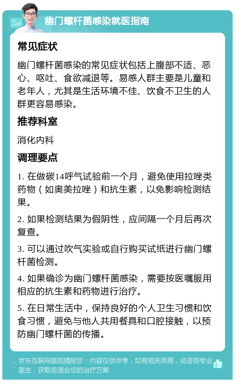 幽门螺杆菌感染就医指南 常见症状 幽门螺杆菌感染的常见症状包括上腹部不适、恶心、呕吐、食欲减退等。易感人群主要是儿童和老年人，尤其是生活环境不佳、饮食不卫生的人群更容易感染。 推荐科室 消化内科 调理要点 1. 在做碳14呼气试验前一个月，避免使用拉唑类药物（如奥美拉唑）和抗生素，以免影响检测结果。 2. 如果检测结果为假阴性，应间隔一个月后再次复查。 3. 可以通过吹气实验或自行购买试纸进行幽门螺杆菌检测。 4. 如果确诊为幽门螺杆菌感染，需要按医嘱服用相应的抗生素和药物进行治疗。 5. 在日常生活中，保持良好的个人卫生习惯和饮食习惯，避免与他人共用餐具和口腔接触，以预防幽门螺杆菌的传播。