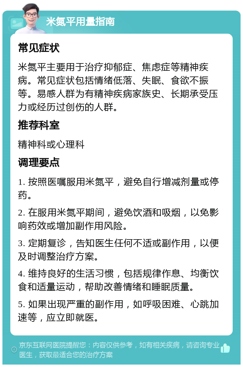 米氮平用量指南 常见症状 米氮平主要用于治疗抑郁症、焦虑症等精神疾病。常见症状包括情绪低落、失眠、食欲不振等。易感人群为有精神疾病家族史、长期承受压力或经历过创伤的人群。 推荐科室 精神科或心理科 调理要点 1. 按照医嘱服用米氮平，避免自行增减剂量或停药。 2. 在服用米氮平期间，避免饮酒和吸烟，以免影响药效或增加副作用风险。 3. 定期复诊，告知医生任何不适或副作用，以便及时调整治疗方案。 4. 维持良好的生活习惯，包括规律作息、均衡饮食和适量运动，帮助改善情绪和睡眠质量。 5. 如果出现严重的副作用，如呼吸困难、心跳加速等，应立即就医。