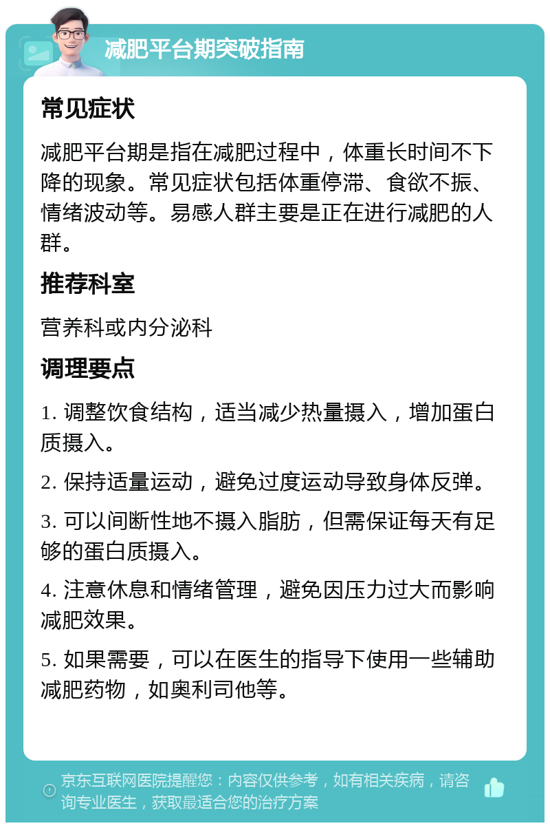 减肥平台期突破指南 常见症状 减肥平台期是指在减肥过程中，体重长时间不下降的现象。常见症状包括体重停滞、食欲不振、情绪波动等。易感人群主要是正在进行减肥的人群。 推荐科室 营养科或内分泌科 调理要点 1. 调整饮食结构，适当减少热量摄入，增加蛋白质摄入。 2. 保持适量运动，避免过度运动导致身体反弹。 3. 可以间断性地不摄入脂肪，但需保证每天有足够的蛋白质摄入。 4. 注意休息和情绪管理，避免因压力过大而影响减肥效果。 5. 如果需要，可以在医生的指导下使用一些辅助减肥药物，如奥利司他等。