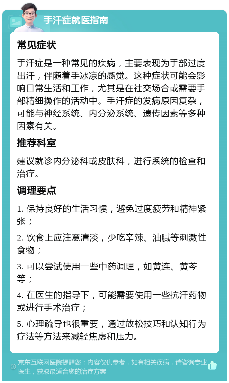 手汗症就医指南 常见症状 手汗症是一种常见的疾病，主要表现为手部过度出汗，伴随着手冰凉的感觉。这种症状可能会影响日常生活和工作，尤其是在社交场合或需要手部精细操作的活动中。手汗症的发病原因复杂，可能与神经系统、内分泌系统、遗传因素等多种因素有关。 推荐科室 建议就诊内分泌科或皮肤科，进行系统的检查和治疗。 调理要点 1. 保持良好的生活习惯，避免过度疲劳和精神紧张； 2. 饮食上应注意清淡，少吃辛辣、油腻等刺激性食物； 3. 可以尝试使用一些中药调理，如黄连、黄芩等； 4. 在医生的指导下，可能需要使用一些抗汗药物或进行手术治疗； 5. 心理疏导也很重要，通过放松技巧和认知行为疗法等方法来减轻焦虑和压力。