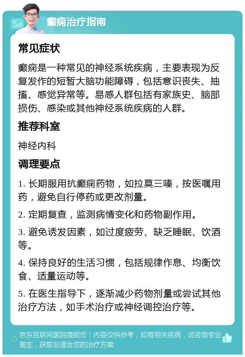 癫痫治疗指南 常见症状 癫痫是一种常见的神经系统疾病，主要表现为反复发作的短暂大脑功能障碍，包括意识丧失、抽搐、感觉异常等。易感人群包括有家族史、脑部损伤、感染或其他神经系统疾病的人群。 推荐科室 神经内科 调理要点 1. 长期服用抗癫痫药物，如拉莫三嗪，按医嘱用药，避免自行停药或更改剂量。 2. 定期复查，监测病情变化和药物副作用。 3. 避免诱发因素，如过度疲劳、缺乏睡眠、饮酒等。 4. 保持良好的生活习惯，包括规律作息、均衡饮食、适量运动等。 5. 在医生指导下，逐渐减少药物剂量或尝试其他治疗方法，如手术治疗或神经调控治疗等。