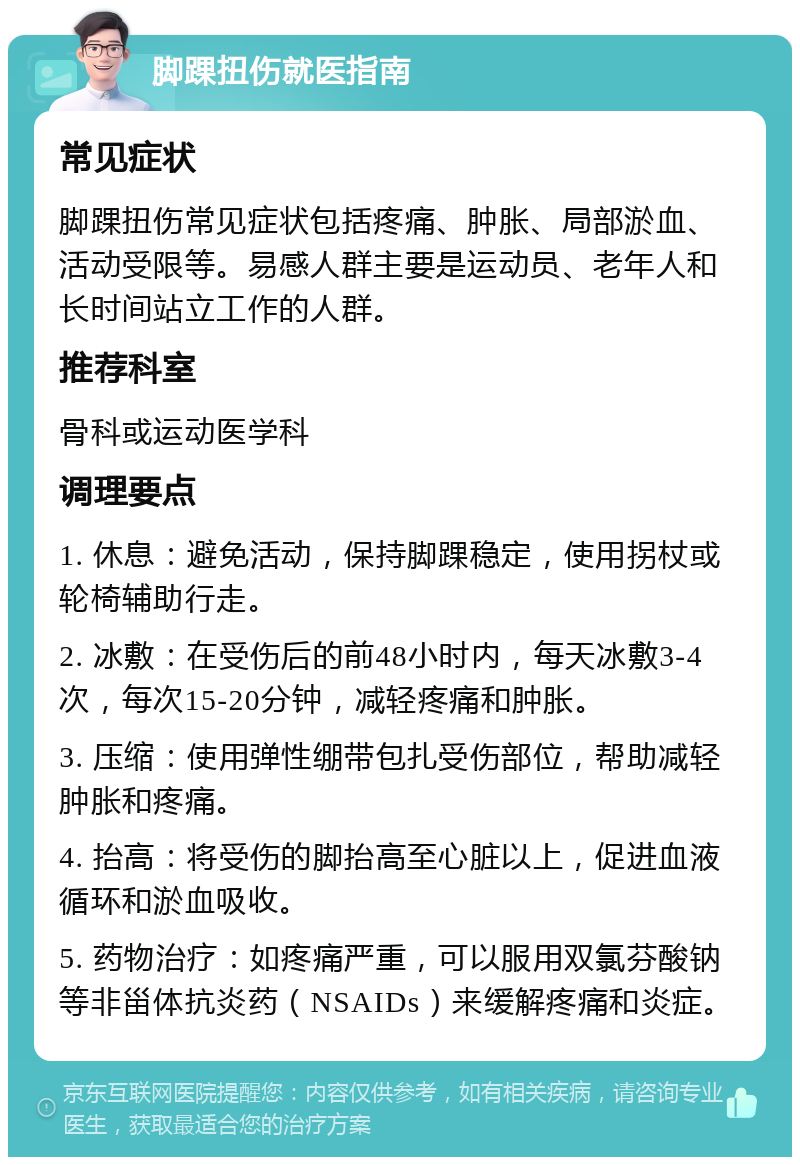 脚踝扭伤就医指南 常见症状 脚踝扭伤常见症状包括疼痛、肿胀、局部淤血、活动受限等。易感人群主要是运动员、老年人和长时间站立工作的人群。 推荐科室 骨科或运动医学科 调理要点 1. 休息：避免活动，保持脚踝稳定，使用拐杖或轮椅辅助行走。 2. 冰敷：在受伤后的前48小时内，每天冰敷3-4次，每次15-20分钟，减轻疼痛和肿胀。 3. 压缩：使用弹性绷带包扎受伤部位，帮助减轻肿胀和疼痛。 4. 抬高：将受伤的脚抬高至心脏以上，促进血液循环和淤血吸收。 5. 药物治疗：如疼痛严重，可以服用双氯芬酸钠等非甾体抗炎药（NSAIDs）来缓解疼痛和炎症。