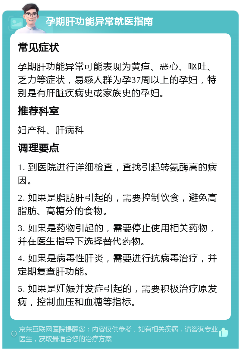 孕期肝功能异常就医指南 常见症状 孕期肝功能异常可能表现为黄疸、恶心、呕吐、乏力等症状，易感人群为孕37周以上的孕妇，特别是有肝脏疾病史或家族史的孕妇。 推荐科室 妇产科、肝病科 调理要点 1. 到医院进行详细检查，查找引起转氨酶高的病因。 2. 如果是脂肪肝引起的，需要控制饮食，避免高脂肪、高糖分的食物。 3. 如果是药物引起的，需要停止使用相关药物，并在医生指导下选择替代药物。 4. 如果是病毒性肝炎，需要进行抗病毒治疗，并定期复查肝功能。 5. 如果是妊娠并发症引起的，需要积极治疗原发病，控制血压和血糖等指标。