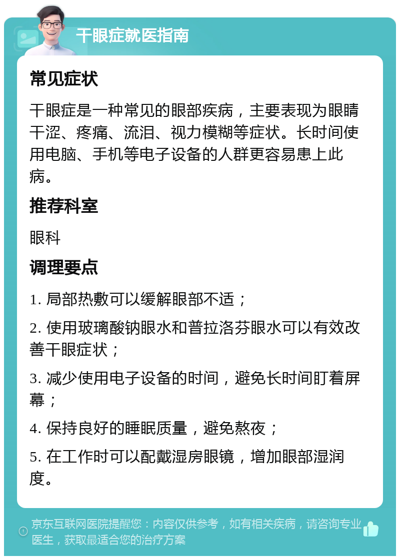 干眼症就医指南 常见症状 干眼症是一种常见的眼部疾病，主要表现为眼睛干涩、疼痛、流泪、视力模糊等症状。长时间使用电脑、手机等电子设备的人群更容易患上此病。 推荐科室 眼科 调理要点 1. 局部热敷可以缓解眼部不适； 2. 使用玻璃酸钠眼水和普拉洛芬眼水可以有效改善干眼症状； 3. 减少使用电子设备的时间，避免长时间盯着屏幕； 4. 保持良好的睡眠质量，避免熬夜； 5. 在工作时可以配戴湿房眼镜，增加眼部湿润度。