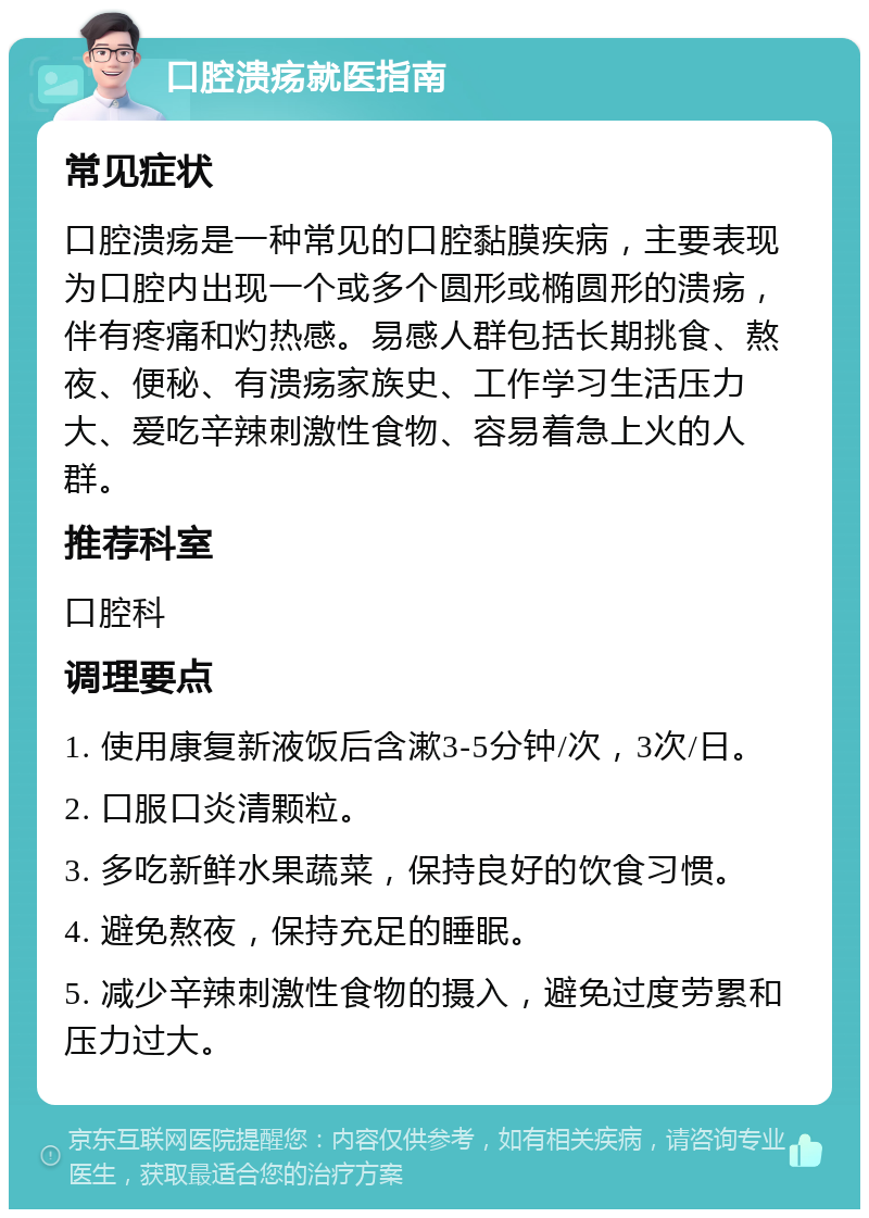 口腔溃疡就医指南 常见症状 口腔溃疡是一种常见的口腔黏膜疾病，主要表现为口腔内出现一个或多个圆形或椭圆形的溃疡，伴有疼痛和灼热感。易感人群包括长期挑食、熬夜、便秘、有溃疡家族史、工作学习生活压力大、爱吃辛辣刺激性食物、容易着急上火的人群。 推荐科室 口腔科 调理要点 1. 使用康复新液饭后含漱3-5分钟/次，3次/日。 2. 口服口炎清颗粒。 3. 多吃新鲜水果蔬菜，保持良好的饮食习惯。 4. 避免熬夜，保持充足的睡眠。 5. 减少辛辣刺激性食物的摄入，避免过度劳累和压力过大。