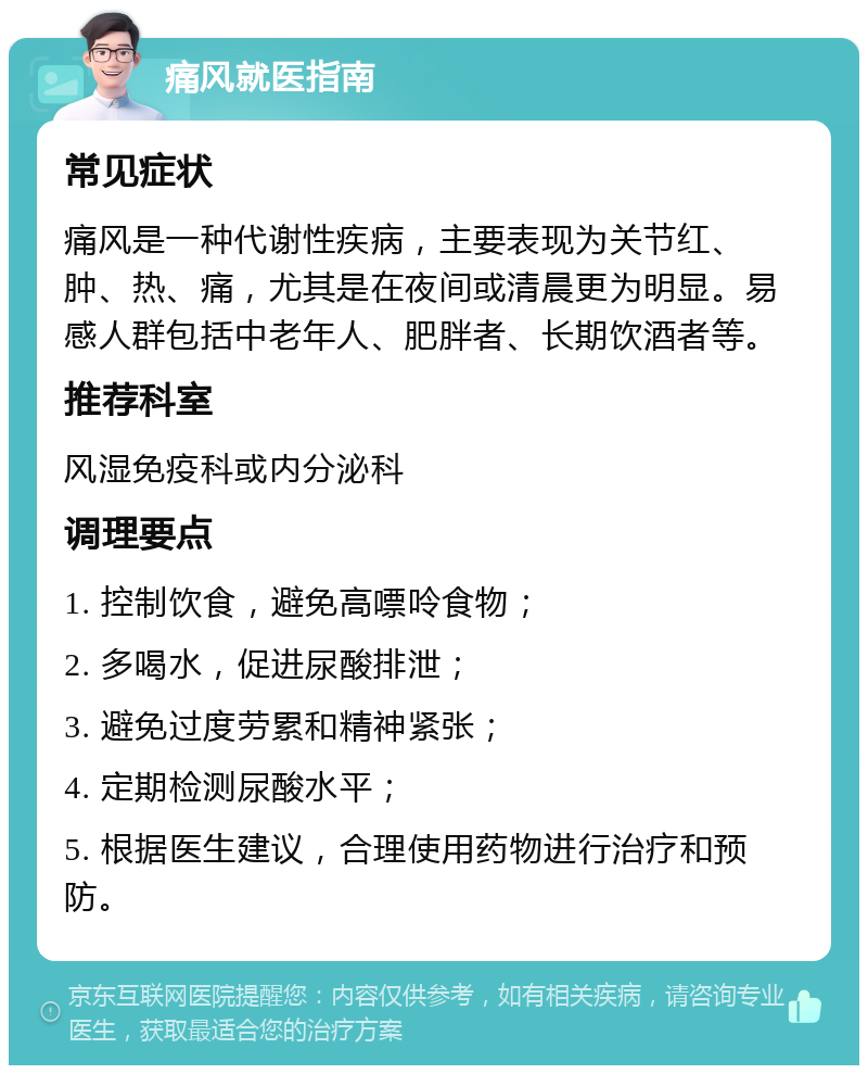 痛风就医指南 常见症状 痛风是一种代谢性疾病，主要表现为关节红、肿、热、痛，尤其是在夜间或清晨更为明显。易感人群包括中老年人、肥胖者、长期饮酒者等。 推荐科室 风湿免疫科或内分泌科 调理要点 1. 控制饮食，避免高嘌呤食物； 2. 多喝水，促进尿酸排泄； 3. 避免过度劳累和精神紧张； 4. 定期检测尿酸水平； 5. 根据医生建议，合理使用药物进行治疗和预防。