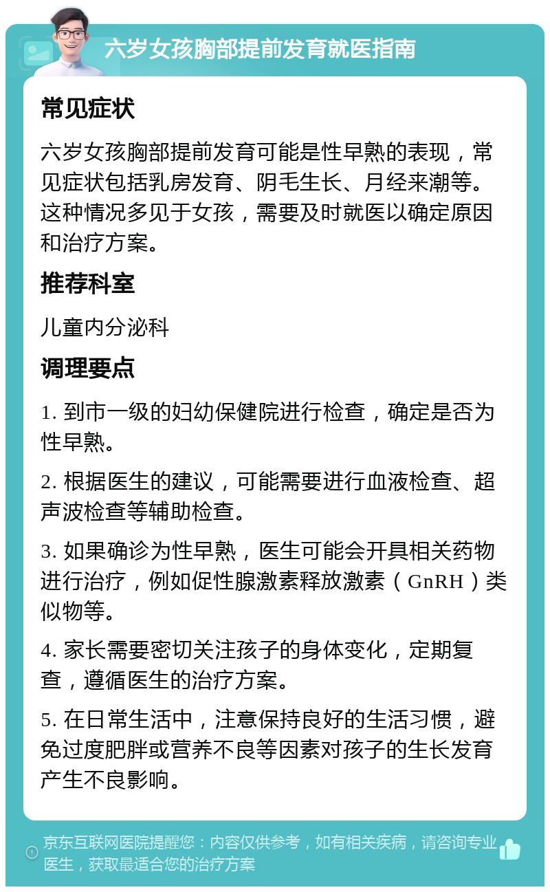 六岁女孩胸部提前发育就医指南 常见症状 六岁女孩胸部提前发育可能是性早熟的表现，常见症状包括乳房发育、阴毛生长、月经来潮等。这种情况多见于女孩，需要及时就医以确定原因和治疗方案。 推荐科室 儿童内分泌科 调理要点 1. 到市一级的妇幼保健院进行检查，确定是否为性早熟。 2. 根据医生的建议，可能需要进行血液检查、超声波检查等辅助检查。 3. 如果确诊为性早熟，医生可能会开具相关药物进行治疗，例如促性腺激素释放激素（GnRH）类似物等。 4. 家长需要密切关注孩子的身体变化，定期复查，遵循医生的治疗方案。 5. 在日常生活中，注意保持良好的生活习惯，避免过度肥胖或营养不良等因素对孩子的生长发育产生不良影响。