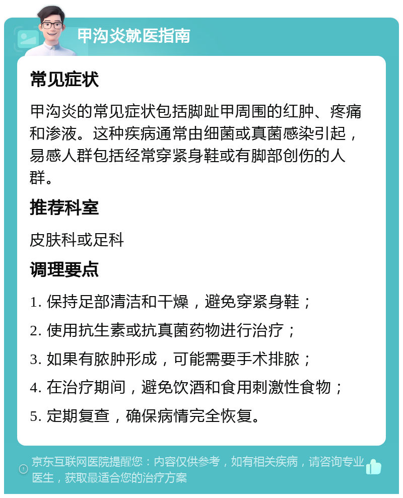 甲沟炎就医指南 常见症状 甲沟炎的常见症状包括脚趾甲周围的红肿、疼痛和渗液。这种疾病通常由细菌或真菌感染引起，易感人群包括经常穿紧身鞋或有脚部创伤的人群。 推荐科室 皮肤科或足科 调理要点 1. 保持足部清洁和干燥，避免穿紧身鞋； 2. 使用抗生素或抗真菌药物进行治疗； 3. 如果有脓肿形成，可能需要手术排脓； 4. 在治疗期间，避免饮酒和食用刺激性食物； 5. 定期复查，确保病情完全恢复。