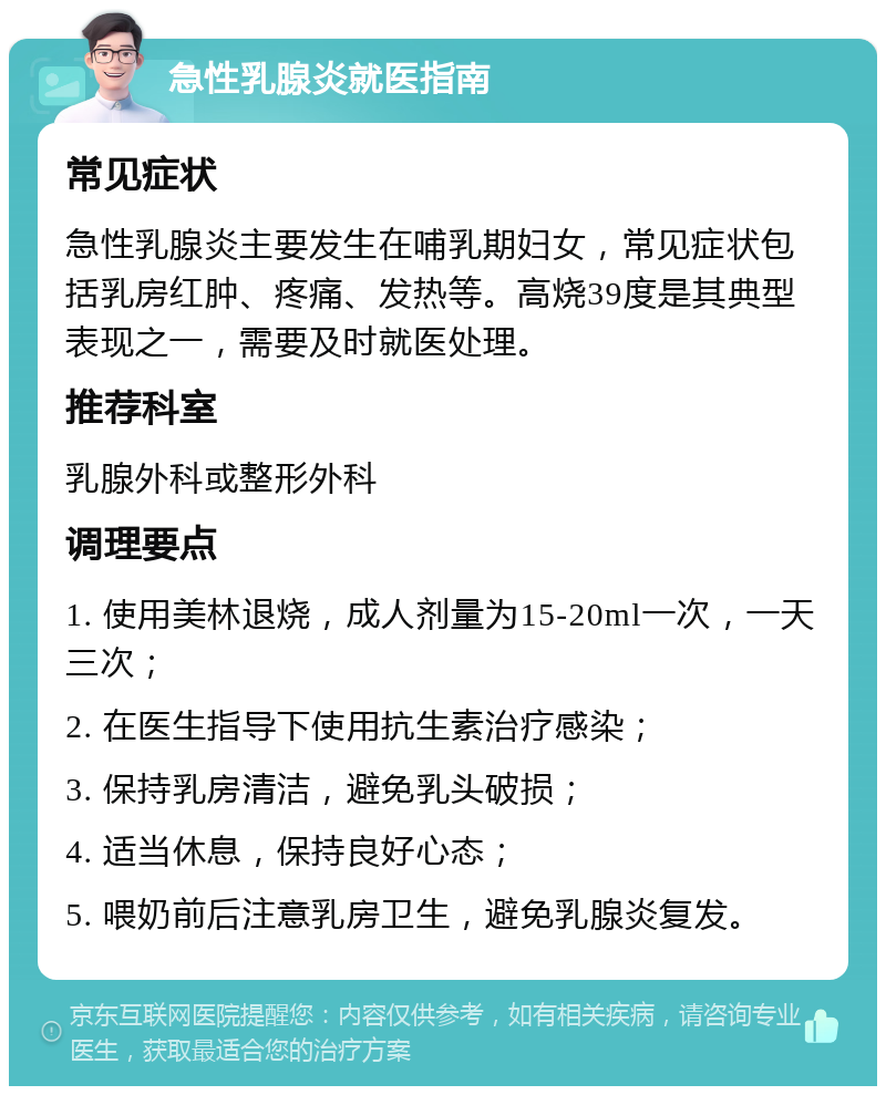 急性乳腺炎就医指南 常见症状 急性乳腺炎主要发生在哺乳期妇女，常见症状包括乳房红肿、疼痛、发热等。高烧39度是其典型表现之一，需要及时就医处理。 推荐科室 乳腺外科或整形外科 调理要点 1. 使用美林退烧，成人剂量为15-20ml一次，一天三次； 2. 在医生指导下使用抗生素治疗感染； 3. 保持乳房清洁，避免乳头破损； 4. 适当休息，保持良好心态； 5. 喂奶前后注意乳房卫生，避免乳腺炎复发。