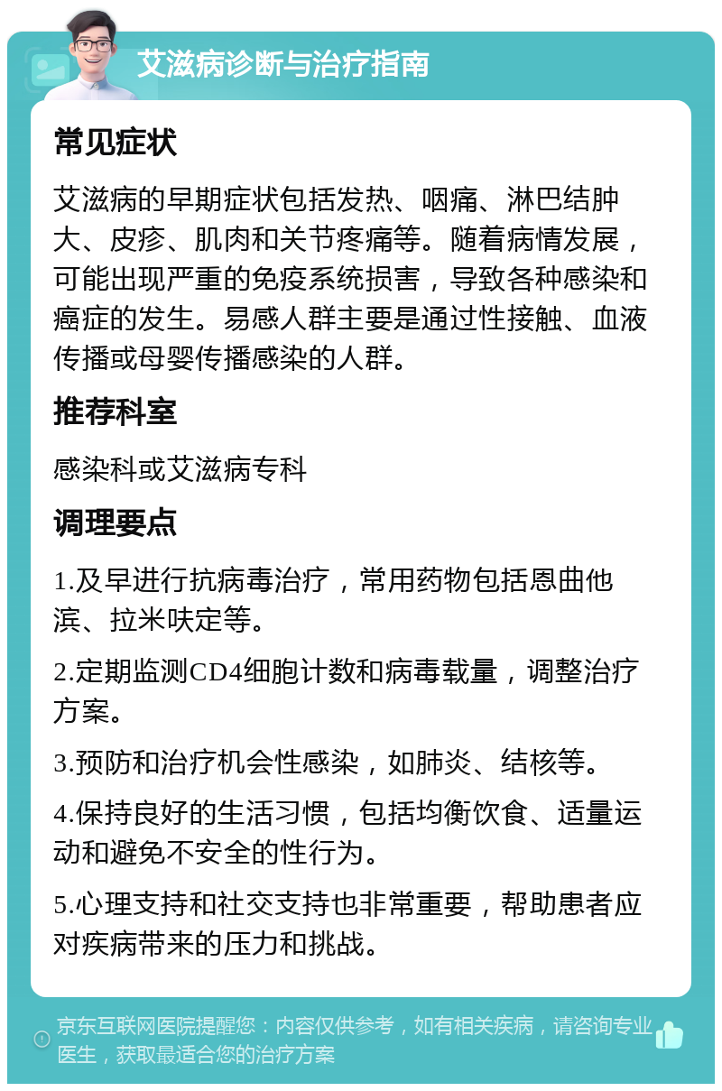 艾滋病诊断与治疗指南 常见症状 艾滋病的早期症状包括发热、咽痛、淋巴结肿大、皮疹、肌肉和关节疼痛等。随着病情发展，可能出现严重的免疫系统损害，导致各种感染和癌症的发生。易感人群主要是通过性接触、血液传播或母婴传播感染的人群。 推荐科室 感染科或艾滋病专科 调理要点 1.及早进行抗病毒治疗，常用药物包括恩曲他滨、拉米呋定等。 2.定期监测CD4细胞计数和病毒载量，调整治疗方案。 3.预防和治疗机会性感染，如肺炎、结核等。 4.保持良好的生活习惯，包括均衡饮食、适量运动和避免不安全的性行为。 5.心理支持和社交支持也非常重要，帮助患者应对疾病带来的压力和挑战。