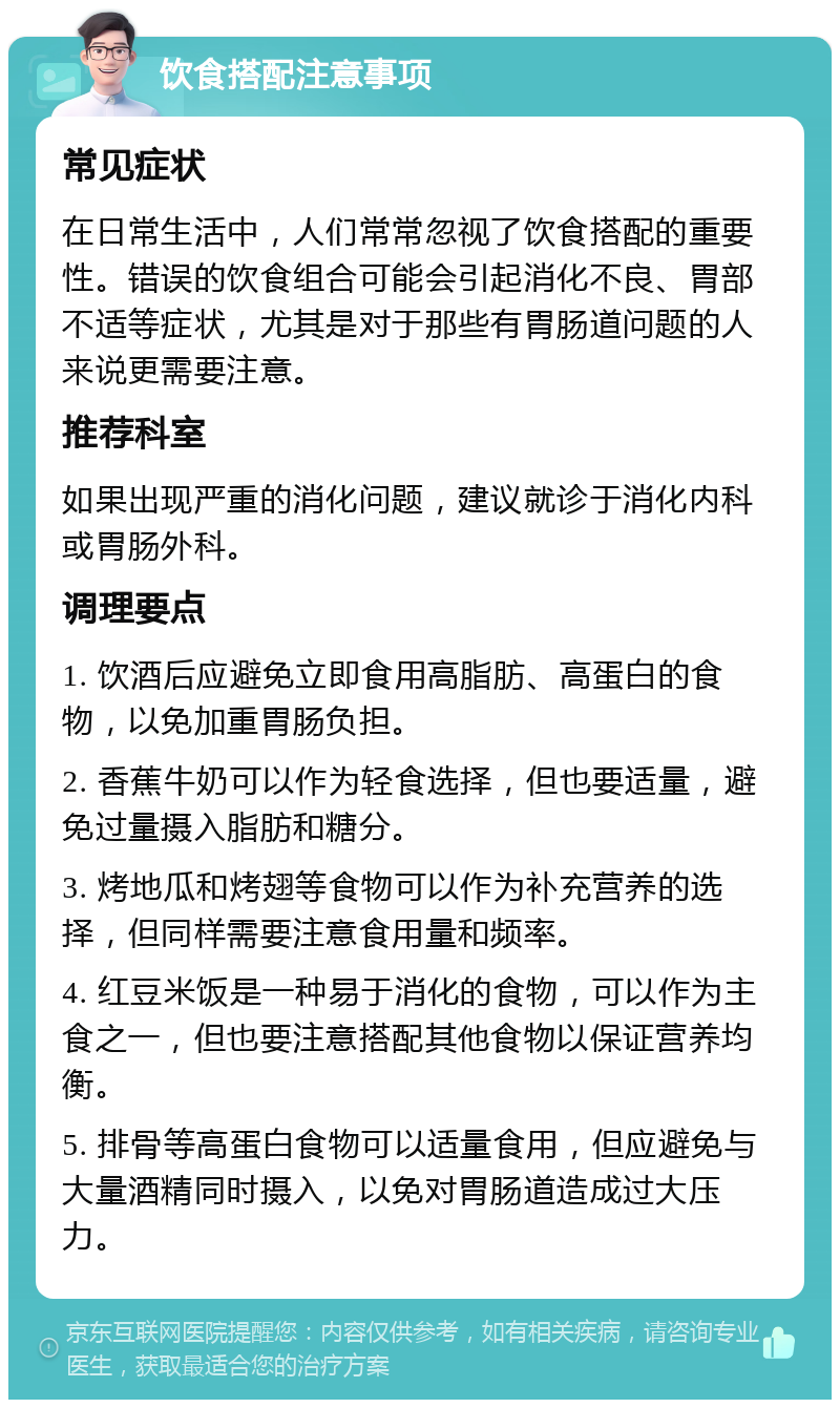 饮食搭配注意事项 常见症状 在日常生活中，人们常常忽视了饮食搭配的重要性。错误的饮食组合可能会引起消化不良、胃部不适等症状，尤其是对于那些有胃肠道问题的人来说更需要注意。 推荐科室 如果出现严重的消化问题，建议就诊于消化内科或胃肠外科。 调理要点 1. 饮酒后应避免立即食用高脂肪、高蛋白的食物，以免加重胃肠负担。 2. 香蕉牛奶可以作为轻食选择，但也要适量，避免过量摄入脂肪和糖分。 3. 烤地瓜和烤翅等食物可以作为补充营养的选择，但同样需要注意食用量和频率。 4. 红豆米饭是一种易于消化的食物，可以作为主食之一，但也要注意搭配其他食物以保证营养均衡。 5. 排骨等高蛋白食物可以适量食用，但应避免与大量酒精同时摄入，以免对胃肠道造成过大压力。