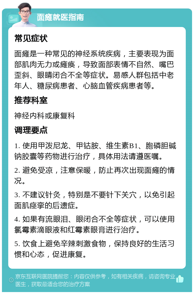 面瘫就医指南 常见症状 面瘫是一种常见的神经系统疾病，主要表现为面部肌肉无力或瘫痪，导致面部表情不自然、嘴巴歪斜、眼睛闭合不全等症状。易感人群包括中老年人、糖尿病患者、心脑血管疾病患者等。 推荐科室 神经内科或康复科 调理要点 1. 使用甲泼尼龙、甲钴胺、维生素B1、胞磷胆碱钠胶囊等药物进行治疗，具体用法请遵医嘱。 2. 避免受凉，注意保暖，防止再次出现面瘫的情况。 3. 不建议针灸，特别是不要针下关穴，以免引起面肌痉挛的后遗症。 4. 如果有流眼泪、眼闭合不全等症状，可以使用氯霉素滴眼液和红霉素眼膏进行治疗。 5. 饮食上避免辛辣刺激食物，保持良好的生活习惯和心态，促进康复。