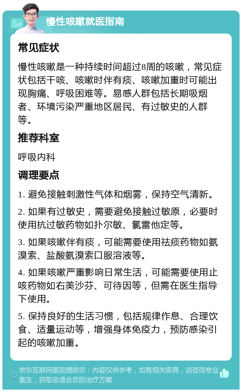 慢性咳嗽就医指南 常见症状 慢性咳嗽是一种持续时间超过8周的咳嗽，常见症状包括干咳、咳嗽时伴有痰、咳嗽加重时可能出现胸痛、呼吸困难等。易感人群包括长期吸烟者、环境污染严重地区居民、有过敏史的人群等。 推荐科室 呼吸内科 调理要点 1. 避免接触刺激性气体和烟雾，保持空气清新。 2. 如果有过敏史，需要避免接触过敏原，必要时使用抗过敏药物如扑尔敏、氯雷他定等。 3. 如果咳嗽伴有痰，可能需要使用祛痰药物如氨溴索、盐酸氨溴索口服溶液等。 4. 如果咳嗽严重影响日常生活，可能需要使用止咳药物如右美沙芬、可待因等，但需在医生指导下使用。 5. 保持良好的生活习惯，包括规律作息、合理饮食、适量运动等，增强身体免疫力，预防感染引起的咳嗽加重。