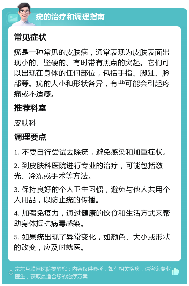 疣的治疗和调理指南 常见症状 疣是一种常见的皮肤病，通常表现为皮肤表面出现小的、坚硬的、有时带有黑点的突起。它们可以出现在身体的任何部位，包括手指、脚趾、脸部等。疣的大小和形状各异，有些可能会引起疼痛或不适感。 推荐科室 皮肤科 调理要点 1. 不要自行尝试去除疣，避免感染和加重症状。 2. 到皮肤科医院进行专业的治疗，可能包括激光、冷冻或手术等方法。 3. 保持良好的个人卫生习惯，避免与他人共用个人用品，以防止疣的传播。 4. 加强免疫力，通过健康的饮食和生活方式来帮助身体抵抗病毒感染。 5. 如果疣出现了异常变化，如颜色、大小或形状的改变，应及时就医。