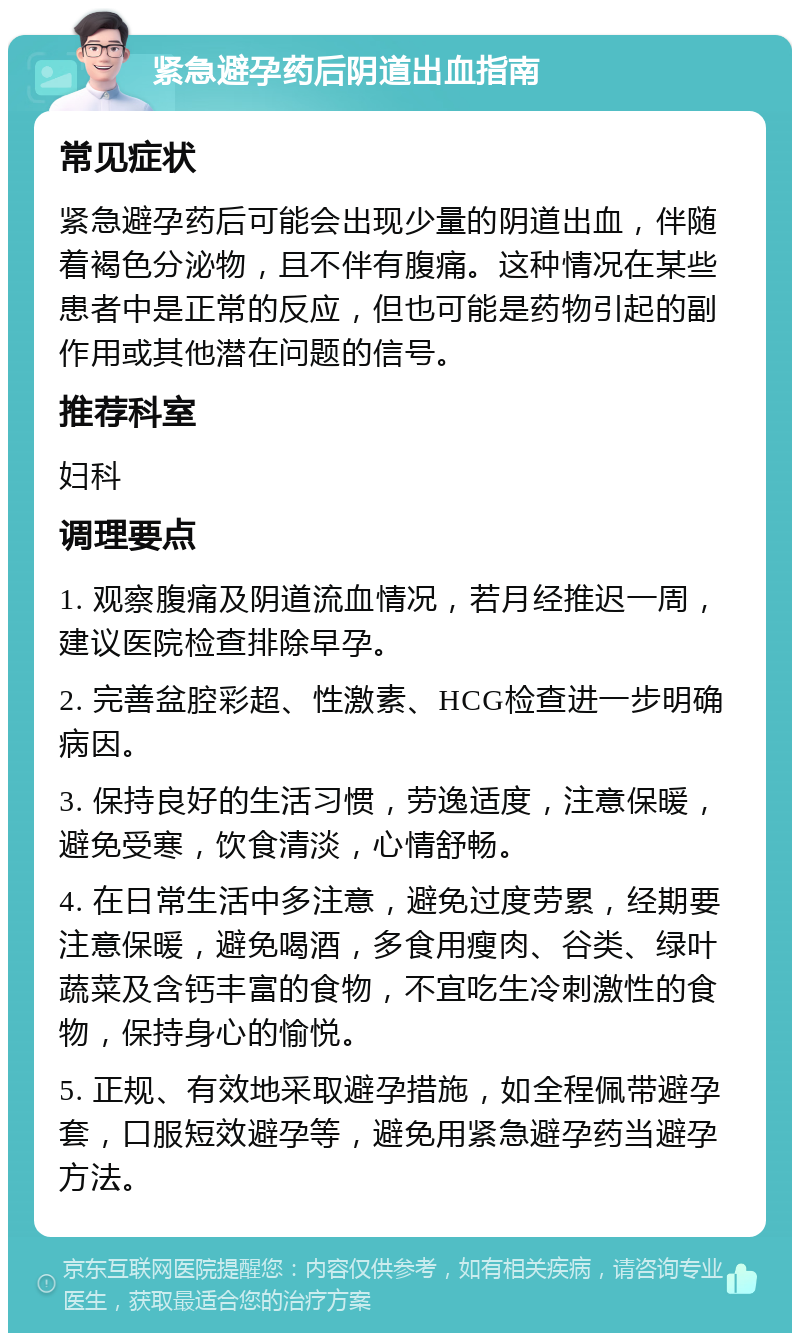 紧急避孕药后阴道出血指南 常见症状 紧急避孕药后可能会出现少量的阴道出血，伴随着褐色分泌物，且不伴有腹痛。这种情况在某些患者中是正常的反应，但也可能是药物引起的副作用或其他潜在问题的信号。 推荐科室 妇科 调理要点 1. 观察腹痛及阴道流血情况，若月经推迟一周，建议医院检查排除早孕。 2. 完善盆腔彩超、性激素、HCG检查进一步明确病因。 3. 保持良好的生活习惯，劳逸适度，注意保暖，避免受寒，饮食清淡，心情舒畅。 4. 在日常生活中多注意，避免过度劳累，经期要注意保暖，避免喝酒，多食用瘦肉、谷类、绿叶蔬菜及含钙丰富的食物，不宜吃生冷刺激性的食物，保持身心的愉悦。 5. 正规、有效地采取避孕措施，如全程佩带避孕套，口服短效避孕等，避免用紧急避孕药当避孕方法。