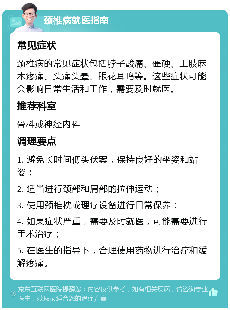 颈椎病就医指南 常见症状 颈椎病的常见症状包括脖子酸痛、僵硬、上肢麻木疼痛、头痛头晕、眼花耳鸣等。这些症状可能会影响日常生活和工作，需要及时就医。 推荐科室 骨科或神经内科 调理要点 1. 避免长时间低头伏案，保持良好的坐姿和站姿； 2. 适当进行颈部和肩部的拉伸运动； 3. 使用颈椎枕或理疗设备进行日常保养； 4. 如果症状严重，需要及时就医，可能需要进行手术治疗； 5. 在医生的指导下，合理使用药物进行治疗和缓解疼痛。