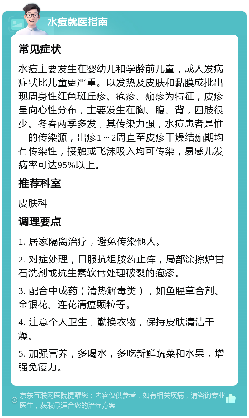 水痘就医指南 常见症状 水痘主要发生在婴幼儿和学龄前儿童，成人发病症状比儿童更严重。以发热及皮肤和黏膜成批出现周身性红色斑丘疹、疱疹、痂疹为特征，皮疹呈向心性分布，主要发生在胸、腹、背，四肢很少。冬春两季多发，其传染力强，水痘患者是惟一的传染源，出疹1～2周直至皮疹干燥结痂期均有传染性，接触或飞沫吸入均可传染，易感儿发病率可达95%以上。 推荐科室 皮肤科 调理要点 1. 居家隔离治疗，避免传染他人。 2. 对症处理，口服抗组胺药止痒，局部涂擦炉甘石洗剂或抗生素软膏处理破裂的疱疹。 3. 配合中成药（清热解毒类），如鱼腥草合剂、金银花、连花清瘟颗粒等。 4. 注意个人卫生，勤换衣物，保持皮肤清洁干燥。 5. 加强营养，多喝水，多吃新鲜蔬菜和水果，增强免疫力。