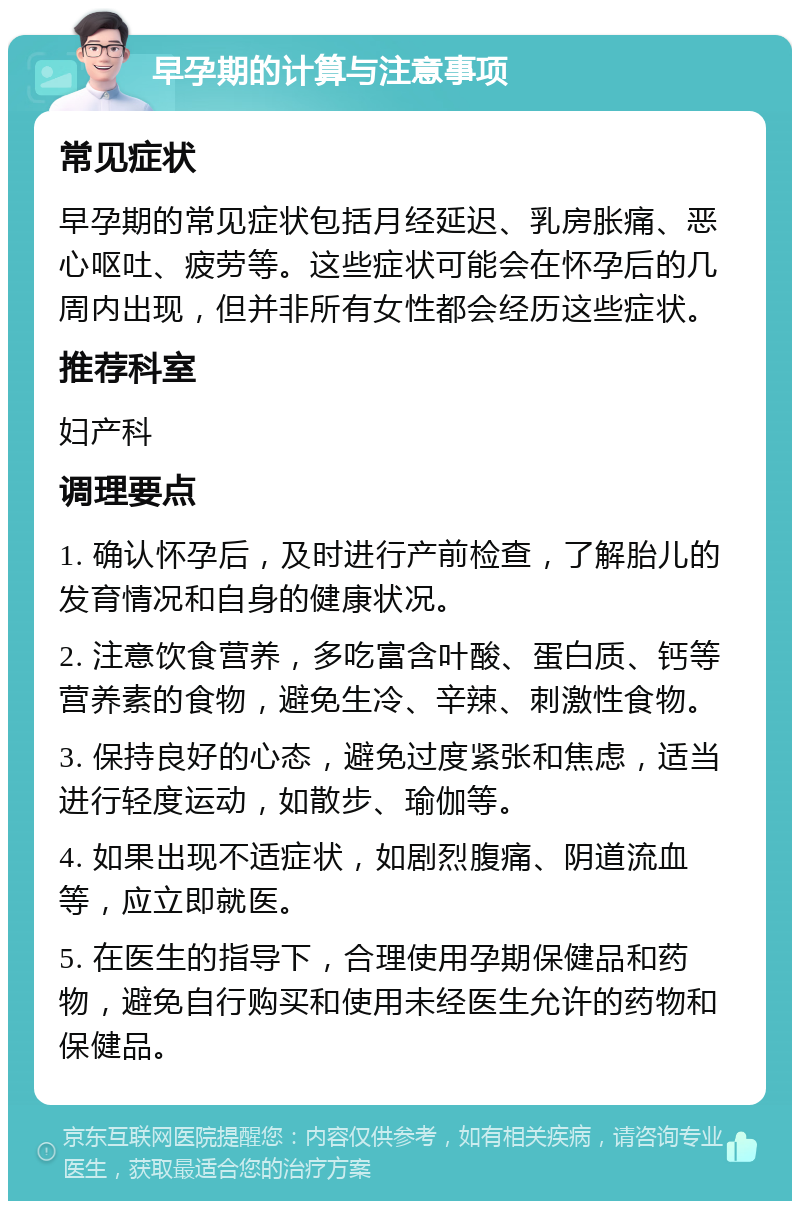 早孕期的计算与注意事项 常见症状 早孕期的常见症状包括月经延迟、乳房胀痛、恶心呕吐、疲劳等。这些症状可能会在怀孕后的几周内出现，但并非所有女性都会经历这些症状。 推荐科室 妇产科 调理要点 1. 确认怀孕后，及时进行产前检查，了解胎儿的发育情况和自身的健康状况。 2. 注意饮食营养，多吃富含叶酸、蛋白质、钙等营养素的食物，避免生冷、辛辣、刺激性食物。 3. 保持良好的心态，避免过度紧张和焦虑，适当进行轻度运动，如散步、瑜伽等。 4. 如果出现不适症状，如剧烈腹痛、阴道流血等，应立即就医。 5. 在医生的指导下，合理使用孕期保健品和药物，避免自行购买和使用未经医生允许的药物和保健品。