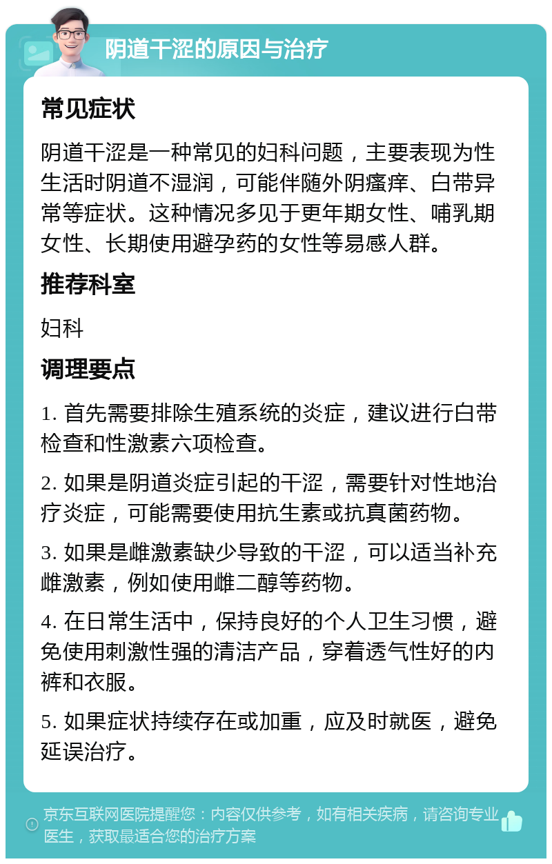 阴道干涩的原因与治疗 常见症状 阴道干涩是一种常见的妇科问题，主要表现为性生活时阴道不湿润，可能伴随外阴瘙痒、白带异常等症状。这种情况多见于更年期女性、哺乳期女性、长期使用避孕药的女性等易感人群。 推荐科室 妇科 调理要点 1. 首先需要排除生殖系统的炎症，建议进行白带检查和性激素六项检查。 2. 如果是阴道炎症引起的干涩，需要针对性地治疗炎症，可能需要使用抗生素或抗真菌药物。 3. 如果是雌激素缺少导致的干涩，可以适当补充雌激素，例如使用雌二醇等药物。 4. 在日常生活中，保持良好的个人卫生习惯，避免使用刺激性强的清洁产品，穿着透气性好的内裤和衣服。 5. 如果症状持续存在或加重，应及时就医，避免延误治疗。