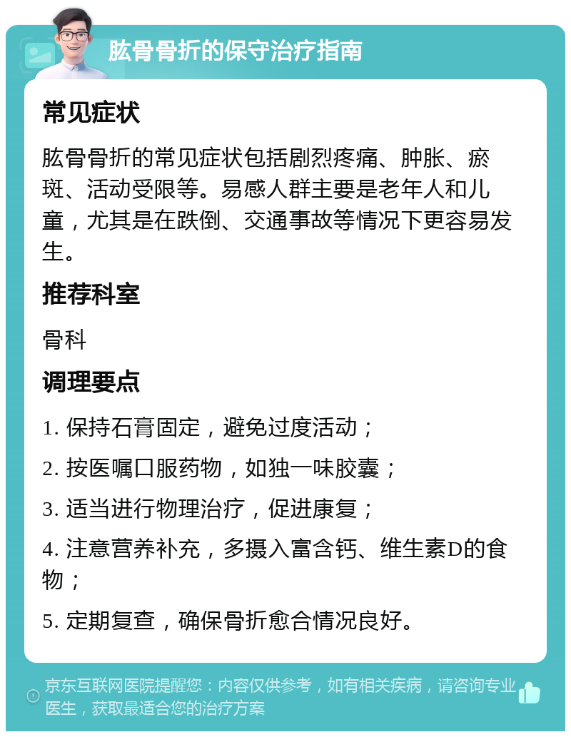 肱骨骨折的保守治疗指南 常见症状 肱骨骨折的常见症状包括剧烈疼痛、肿胀、瘀斑、活动受限等。易感人群主要是老年人和儿童，尤其是在跌倒、交通事故等情况下更容易发生。 推荐科室 骨科 调理要点 1. 保持石膏固定，避免过度活动； 2. 按医嘱口服药物，如独一味胶囊； 3. 适当进行物理治疗，促进康复； 4. 注意营养补充，多摄入富含钙、维生素D的食物； 5. 定期复查，确保骨折愈合情况良好。