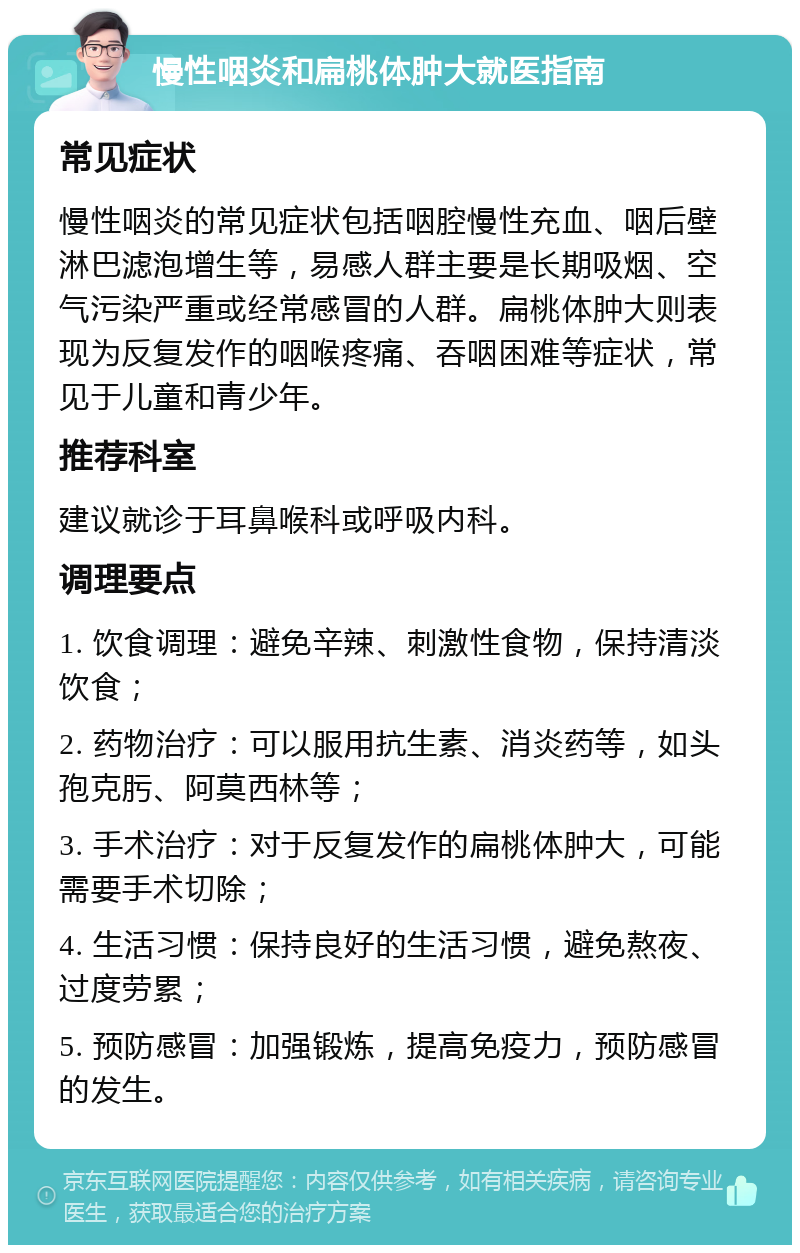 慢性咽炎和扁桃体肿大就医指南 常见症状 慢性咽炎的常见症状包括咽腔慢性充血、咽后壁淋巴滤泡增生等，易感人群主要是长期吸烟、空气污染严重或经常感冒的人群。扁桃体肿大则表现为反复发作的咽喉疼痛、吞咽困难等症状，常见于儿童和青少年。 推荐科室 建议就诊于耳鼻喉科或呼吸内科。 调理要点 1. 饮食调理：避免辛辣、刺激性食物，保持清淡饮食； 2. 药物治疗：可以服用抗生素、消炎药等，如头孢克肟、阿莫西林等； 3. 手术治疗：对于反复发作的扁桃体肿大，可能需要手术切除； 4. 生活习惯：保持良好的生活习惯，避免熬夜、过度劳累； 5. 预防感冒：加强锻炼，提高免疫力，预防感冒的发生。