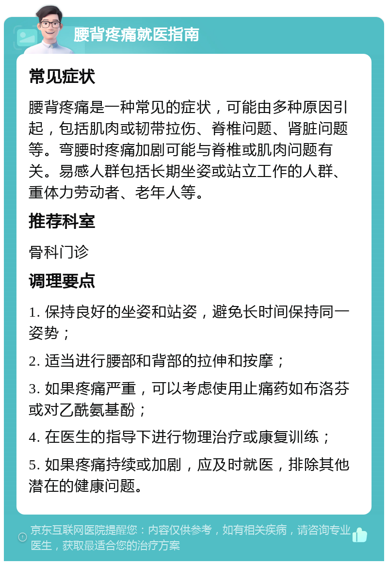 腰背疼痛就医指南 常见症状 腰背疼痛是一种常见的症状，可能由多种原因引起，包括肌肉或韧带拉伤、脊椎问题、肾脏问题等。弯腰时疼痛加剧可能与脊椎或肌肉问题有关。易感人群包括长期坐姿或站立工作的人群、重体力劳动者、老年人等。 推荐科室 骨科门诊 调理要点 1. 保持良好的坐姿和站姿，避免长时间保持同一姿势； 2. 适当进行腰部和背部的拉伸和按摩； 3. 如果疼痛严重，可以考虑使用止痛药如布洛芬或对乙酰氨基酚； 4. 在医生的指导下进行物理治疗或康复训练； 5. 如果疼痛持续或加剧，应及时就医，排除其他潜在的健康问题。