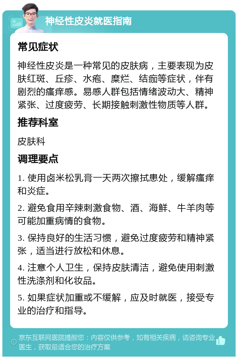 神经性皮炎就医指南 常见症状 神经性皮炎是一种常见的皮肤病，主要表现为皮肤红斑、丘疹、水疱、糜烂、结痂等症状，伴有剧烈的瘙痒感。易感人群包括情绪波动大、精神紧张、过度疲劳、长期接触刺激性物质等人群。 推荐科室 皮肤科 调理要点 1. 使用卤米松乳膏一天两次擦拭患处，缓解瘙痒和炎症。 2. 避免食用辛辣刺激食物、酒、海鲜、牛羊肉等可能加重病情的食物。 3. 保持良好的生活习惯，避免过度疲劳和精神紧张，适当进行放松和休息。 4. 注意个人卫生，保持皮肤清洁，避免使用刺激性洗涤剂和化妆品。 5. 如果症状加重或不缓解，应及时就医，接受专业的治疗和指导。