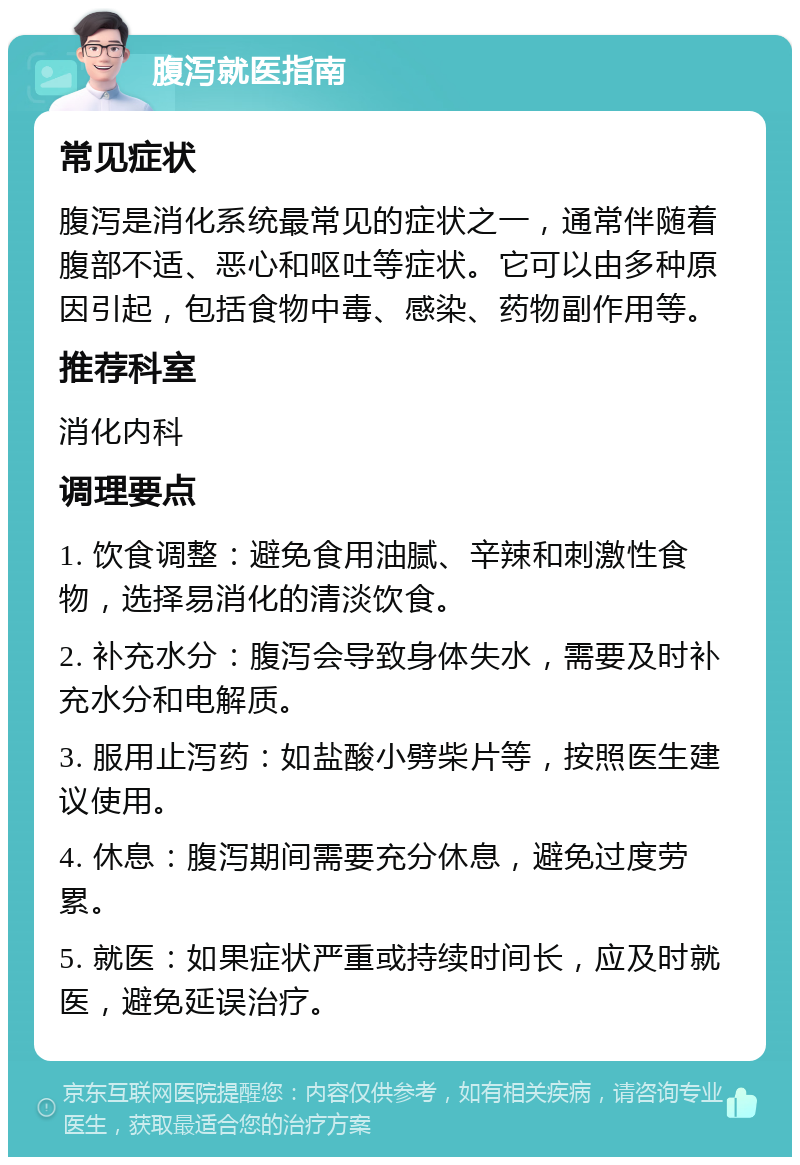 腹泻就医指南 常见症状 腹泻是消化系统最常见的症状之一，通常伴随着腹部不适、恶心和呕吐等症状。它可以由多种原因引起，包括食物中毒、感染、药物副作用等。 推荐科室 消化内科 调理要点 1. 饮食调整：避免食用油腻、辛辣和刺激性食物，选择易消化的清淡饮食。 2. 补充水分：腹泻会导致身体失水，需要及时补充水分和电解质。 3. 服用止泻药：如盐酸小劈柴片等，按照医生建议使用。 4. 休息：腹泻期间需要充分休息，避免过度劳累。 5. 就医：如果症状严重或持续时间长，应及时就医，避免延误治疗。