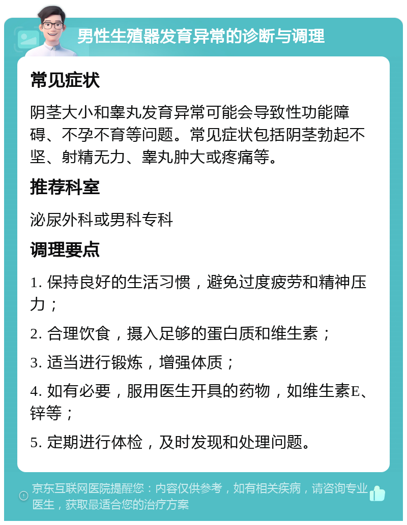 男性生殖器发育异常的诊断与调理 常见症状 阴茎大小和睾丸发育异常可能会导致性功能障碍、不孕不育等问题。常见症状包括阴茎勃起不坚、射精无力、睾丸肿大或疼痛等。 推荐科室 泌尿外科或男科专科 调理要点 1. 保持良好的生活习惯，避免过度疲劳和精神压力； 2. 合理饮食，摄入足够的蛋白质和维生素； 3. 适当进行锻炼，增强体质； 4. 如有必要，服用医生开具的药物，如维生素E、锌等； 5. 定期进行体检，及时发现和处理问题。