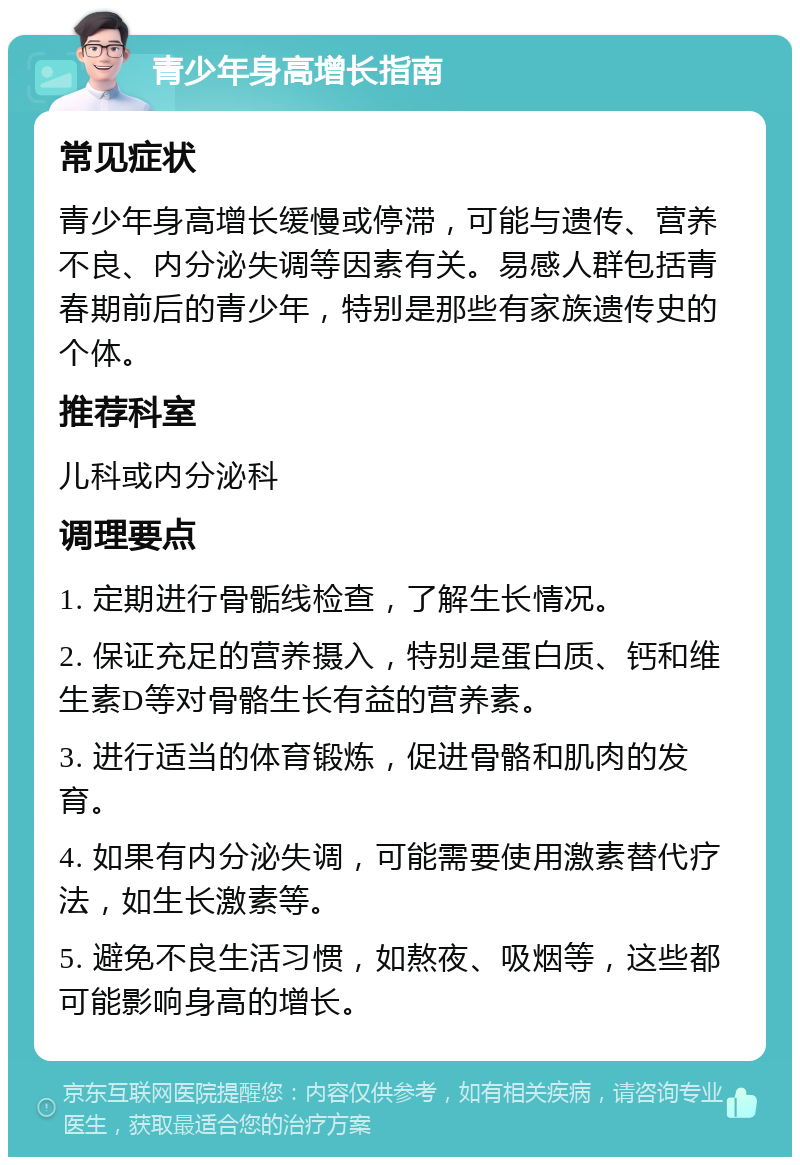 青少年身高增长指南 常见症状 青少年身高增长缓慢或停滞，可能与遗传、营养不良、内分泌失调等因素有关。易感人群包括青春期前后的青少年，特别是那些有家族遗传史的个体。 推荐科室 儿科或内分泌科 调理要点 1. 定期进行骨骺线检查，了解生长情况。 2. 保证充足的营养摄入，特别是蛋白质、钙和维生素D等对骨骼生长有益的营养素。 3. 进行适当的体育锻炼，促进骨骼和肌肉的发育。 4. 如果有内分泌失调，可能需要使用激素替代疗法，如生长激素等。 5. 避免不良生活习惯，如熬夜、吸烟等，这些都可能影响身高的增长。