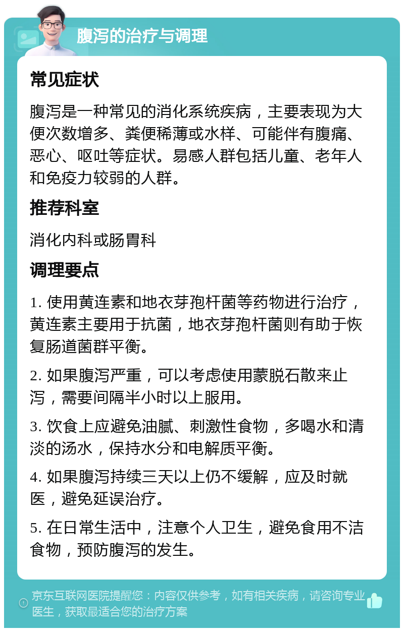 腹泻的治疗与调理 常见症状 腹泻是一种常见的消化系统疾病，主要表现为大便次数增多、粪便稀薄或水样、可能伴有腹痛、恶心、呕吐等症状。易感人群包括儿童、老年人和免疫力较弱的人群。 推荐科室 消化内科或肠胃科 调理要点 1. 使用黄连素和地衣芽孢杆菌等药物进行治疗，黄连素主要用于抗菌，地衣芽孢杆菌则有助于恢复肠道菌群平衡。 2. 如果腹泻严重，可以考虑使用蒙脱石散来止泻，需要间隔半小时以上服用。 3. 饮食上应避免油腻、刺激性食物，多喝水和清淡的汤水，保持水分和电解质平衡。 4. 如果腹泻持续三天以上仍不缓解，应及时就医，避免延误治疗。 5. 在日常生活中，注意个人卫生，避免食用不洁食物，预防腹泻的发生。