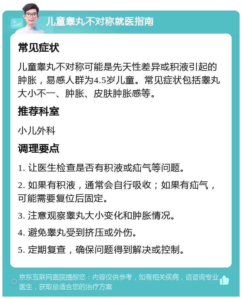 儿童睾丸不对称就医指南 常见症状 儿童睾丸不对称可能是先天性差异或积液引起的肿胀，易感人群为4.5岁儿童。常见症状包括睾丸大小不一、肿胀、皮肤肿胀感等。 推荐科室 小儿外科 调理要点 1. 让医生检查是否有积液或疝气等问题。 2. 如果有积液，通常会自行吸收；如果有疝气，可能需要复位后固定。 3. 注意观察睾丸大小变化和肿胀情况。 4. 避免睾丸受到挤压或外伤。 5. 定期复查，确保问题得到解决或控制。