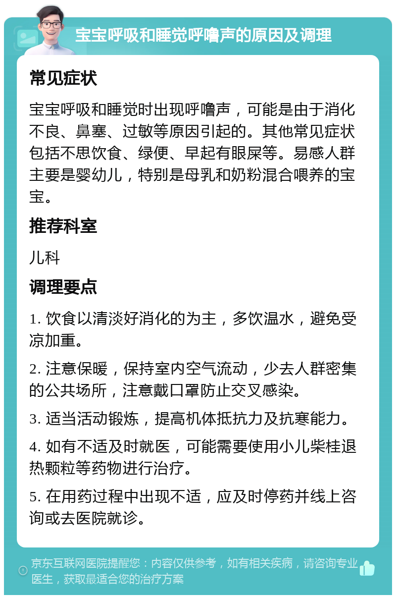 宝宝呼吸和睡觉呼噜声的原因及调理 常见症状 宝宝呼吸和睡觉时出现呼噜声，可能是由于消化不良、鼻塞、过敏等原因引起的。其他常见症状包括不思饮食、绿便、早起有眼屎等。易感人群主要是婴幼儿，特别是母乳和奶粉混合喂养的宝宝。 推荐科室 儿科 调理要点 1. 饮食以清淡好消化的为主，多饮温水，避免受凉加重。 2. 注意保暖，保持室内空气流动，少去人群密集的公共场所，注意戴口罩防止交叉感染。 3. 适当活动锻炼，提高机体抵抗力及抗寒能力。 4. 如有不适及时就医，可能需要使用小儿柴桂退热颗粒等药物进行治疗。 5. 在用药过程中出现不适，应及时停药并线上咨询或去医院就诊。