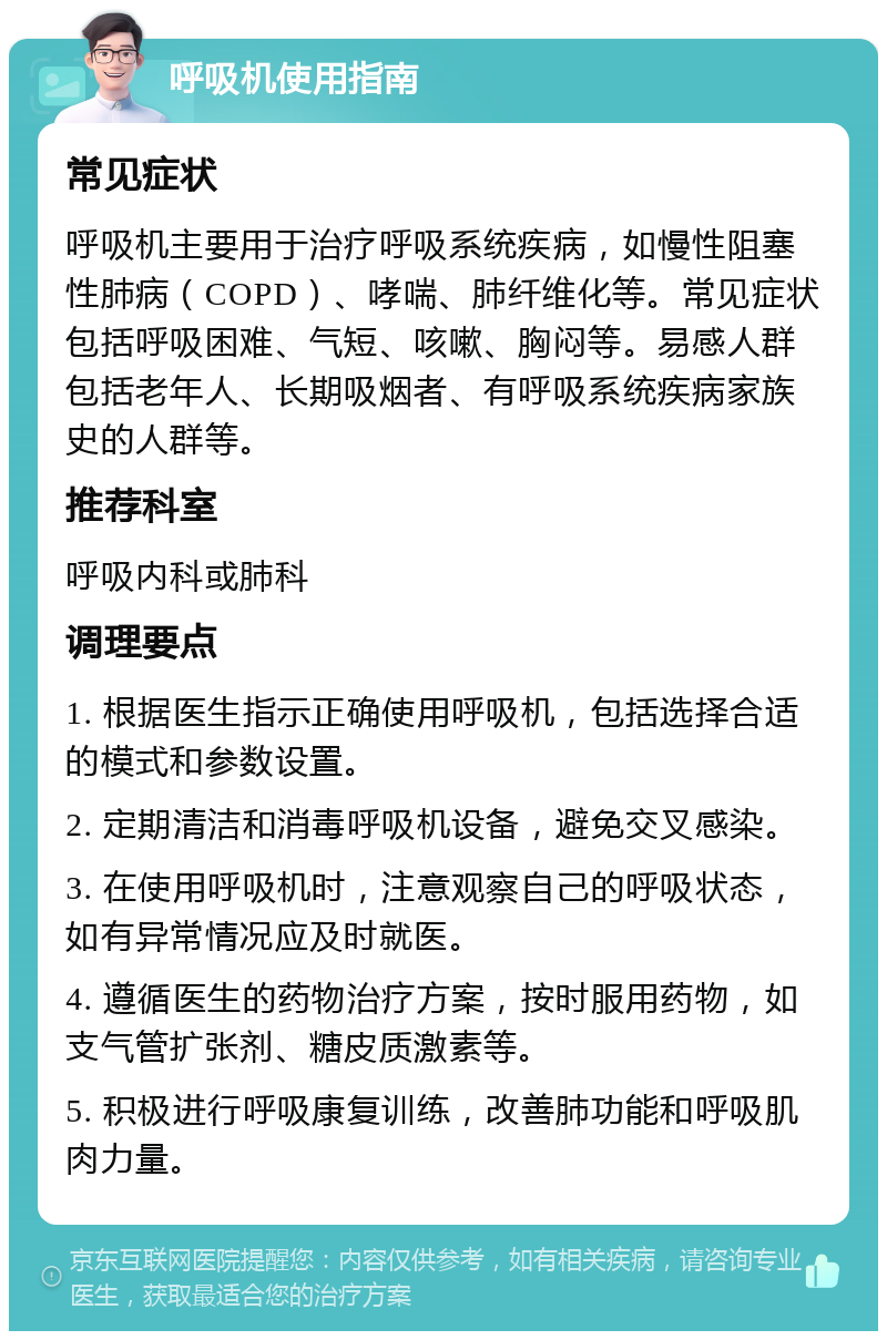 呼吸机使用指南 常见症状 呼吸机主要用于治疗呼吸系统疾病，如慢性阻塞性肺病（COPD）、哮喘、肺纤维化等。常见症状包括呼吸困难、气短、咳嗽、胸闷等。易感人群包括老年人、长期吸烟者、有呼吸系统疾病家族史的人群等。 推荐科室 呼吸内科或肺科 调理要点 1. 根据医生指示正确使用呼吸机，包括选择合适的模式和参数设置。 2. 定期清洁和消毒呼吸机设备，避免交叉感染。 3. 在使用呼吸机时，注意观察自己的呼吸状态，如有异常情况应及时就医。 4. 遵循医生的药物治疗方案，按时服用药物，如支气管扩张剂、糖皮质激素等。 5. 积极进行呼吸康复训练，改善肺功能和呼吸肌肉力量。