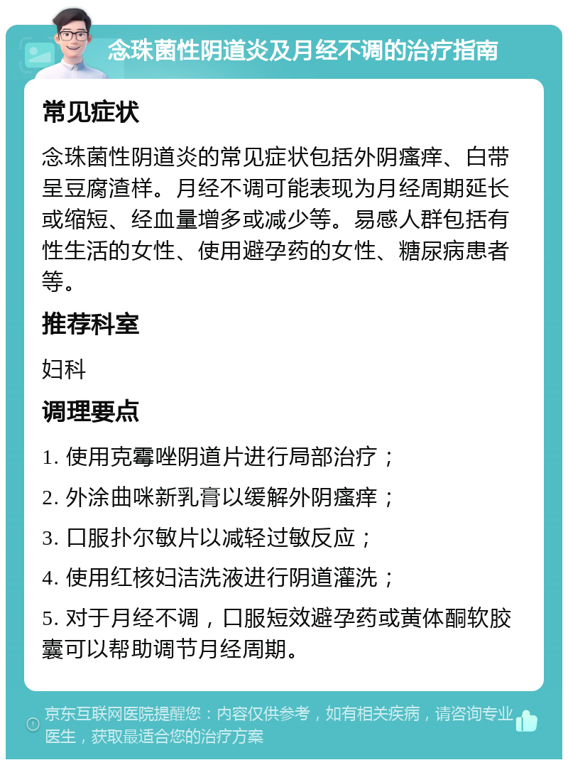 念珠菌性阴道炎及月经不调的治疗指南 常见症状 念珠菌性阴道炎的常见症状包括外阴瘙痒、白带呈豆腐渣样。月经不调可能表现为月经周期延长或缩短、经血量增多或减少等。易感人群包括有性生活的女性、使用避孕药的女性、糖尿病患者等。 推荐科室 妇科 调理要点 1. 使用克霉唑阴道片进行局部治疗； 2. 外涂曲咪新乳膏以缓解外阴瘙痒； 3. 口服扑尔敏片以减轻过敏反应； 4. 使用红核妇洁洗液进行阴道灌洗； 5. 对于月经不调，口服短效避孕药或黄体酮软胶囊可以帮助调节月经周期。