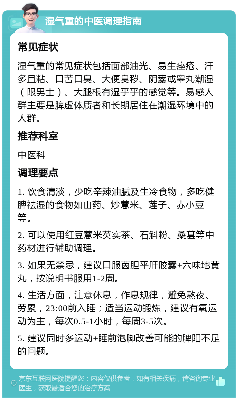 湿气重的中医调理指南 常见症状 湿气重的常见症状包括面部油光、易生痤疮、汗多且粘、口苦口臭、大便臭秽、阴囊或睾丸潮湿（限男士）、大腿根有湿乎乎的感觉等。易感人群主要是脾虚体质者和长期居住在潮湿环境中的人群。 推荐科室 中医科 调理要点 1. 饮食清淡，少吃辛辣油腻及生冷食物，多吃健脾祛湿的食物如山药、炒薏米、莲子、赤小豆等。 2. 可以使用红豆薏米芡实茶、石斛粉、桑葚等中药材进行辅助调理。 3. 如果无禁忌，建议口服茵胆平肝胶囊+六味地黄丸，按说明书服用1-2周。 4. 生活方面，注意休息，作息规律，避免熬夜、劳累，23:00前入睡；适当运动锻炼，建议有氧运动为主，每次0.5-1小时，每周3-5次。 5. 建议同时多运动+睡前泡脚改善可能的脾阳不足的问题。