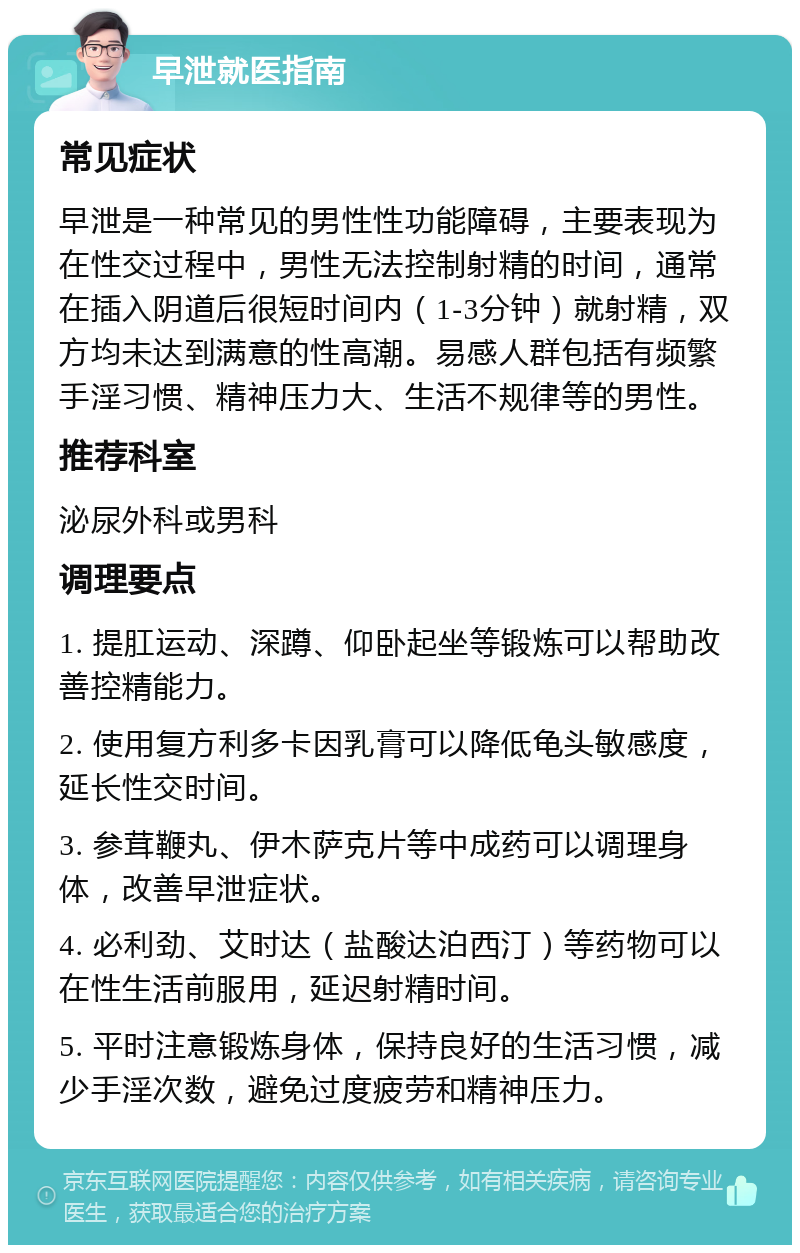 早泄就医指南 常见症状 早泄是一种常见的男性性功能障碍，主要表现为在性交过程中，男性无法控制射精的时间，通常在插入阴道后很短时间内（1-3分钟）就射精，双方均未达到满意的性高潮。易感人群包括有频繁手淫习惯、精神压力大、生活不规律等的男性。 推荐科室 泌尿外科或男科 调理要点 1. 提肛运动、深蹲、仰卧起坐等锻炼可以帮助改善控精能力。 2. 使用复方利多卡因乳膏可以降低龟头敏感度，延长性交时间。 3. 参茸鞭丸、伊木萨克片等中成药可以调理身体，改善早泄症状。 4. 必利劲、艾时达（盐酸达泊西汀）等药物可以在性生活前服用，延迟射精时间。 5. 平时注意锻炼身体，保持良好的生活习惯，减少手淫次数，避免过度疲劳和精神压力。