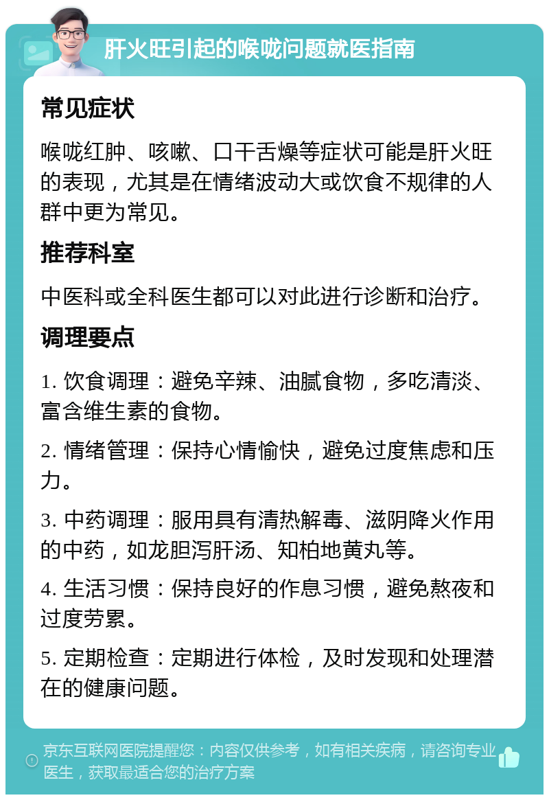 肝火旺引起的喉咙问题就医指南 常见症状 喉咙红肿、咳嗽、口干舌燥等症状可能是肝火旺的表现，尤其是在情绪波动大或饮食不规律的人群中更为常见。 推荐科室 中医科或全科医生都可以对此进行诊断和治疗。 调理要点 1. 饮食调理：避免辛辣、油腻食物，多吃清淡、富含维生素的食物。 2. 情绪管理：保持心情愉快，避免过度焦虑和压力。 3. 中药调理：服用具有清热解毒、滋阴降火作用的中药，如龙胆泻肝汤、知柏地黄丸等。 4. 生活习惯：保持良好的作息习惯，避免熬夜和过度劳累。 5. 定期检查：定期进行体检，及时发现和处理潜在的健康问题。