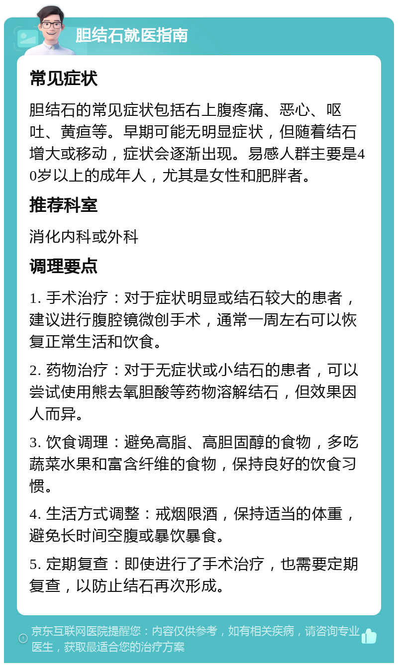 胆结石就医指南 常见症状 胆结石的常见症状包括右上腹疼痛、恶心、呕吐、黄疸等。早期可能无明显症状，但随着结石增大或移动，症状会逐渐出现。易感人群主要是40岁以上的成年人，尤其是女性和肥胖者。 推荐科室 消化内科或外科 调理要点 1. 手术治疗：对于症状明显或结石较大的患者，建议进行腹腔镜微创手术，通常一周左右可以恢复正常生活和饮食。 2. 药物治疗：对于无症状或小结石的患者，可以尝试使用熊去氧胆酸等药物溶解结石，但效果因人而异。 3. 饮食调理：避免高脂、高胆固醇的食物，多吃蔬菜水果和富含纤维的食物，保持良好的饮食习惯。 4. 生活方式调整：戒烟限酒，保持适当的体重，避免长时间空腹或暴饮暴食。 5. 定期复查：即使进行了手术治疗，也需要定期复查，以防止结石再次形成。