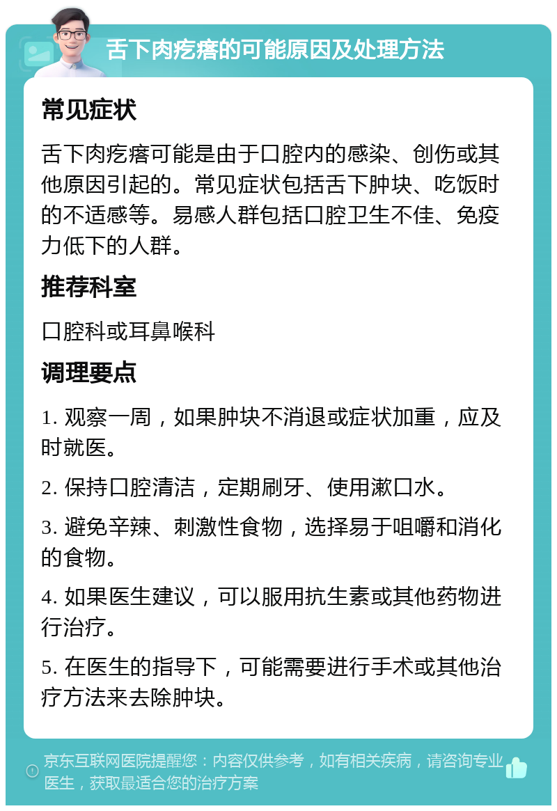 舌下肉疙瘩的可能原因及处理方法 常见症状 舌下肉疙瘩可能是由于口腔内的感染、创伤或其他原因引起的。常见症状包括舌下肿块、吃饭时的不适感等。易感人群包括口腔卫生不佳、免疫力低下的人群。 推荐科室 口腔科或耳鼻喉科 调理要点 1. 观察一周，如果肿块不消退或症状加重，应及时就医。 2. 保持口腔清洁，定期刷牙、使用漱口水。 3. 避免辛辣、刺激性食物，选择易于咀嚼和消化的食物。 4. 如果医生建议，可以服用抗生素或其他药物进行治疗。 5. 在医生的指导下，可能需要进行手术或其他治疗方法来去除肿块。