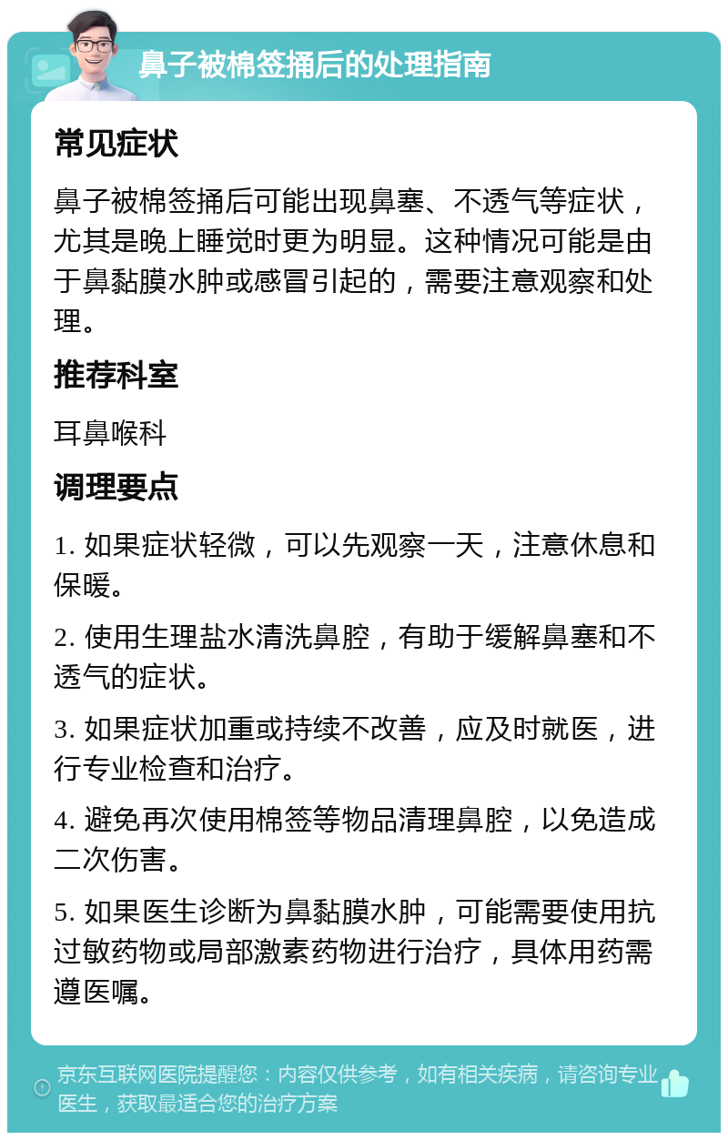 鼻子被棉签捅后的处理指南 常见症状 鼻子被棉签捅后可能出现鼻塞、不透气等症状，尤其是晚上睡觉时更为明显。这种情况可能是由于鼻黏膜水肿或感冒引起的，需要注意观察和处理。 推荐科室 耳鼻喉科 调理要点 1. 如果症状轻微，可以先观察一天，注意休息和保暖。 2. 使用生理盐水清洗鼻腔，有助于缓解鼻塞和不透气的症状。 3. 如果症状加重或持续不改善，应及时就医，进行专业检查和治疗。 4. 避免再次使用棉签等物品清理鼻腔，以免造成二次伤害。 5. 如果医生诊断为鼻黏膜水肿，可能需要使用抗过敏药物或局部激素药物进行治疗，具体用药需遵医嘱。