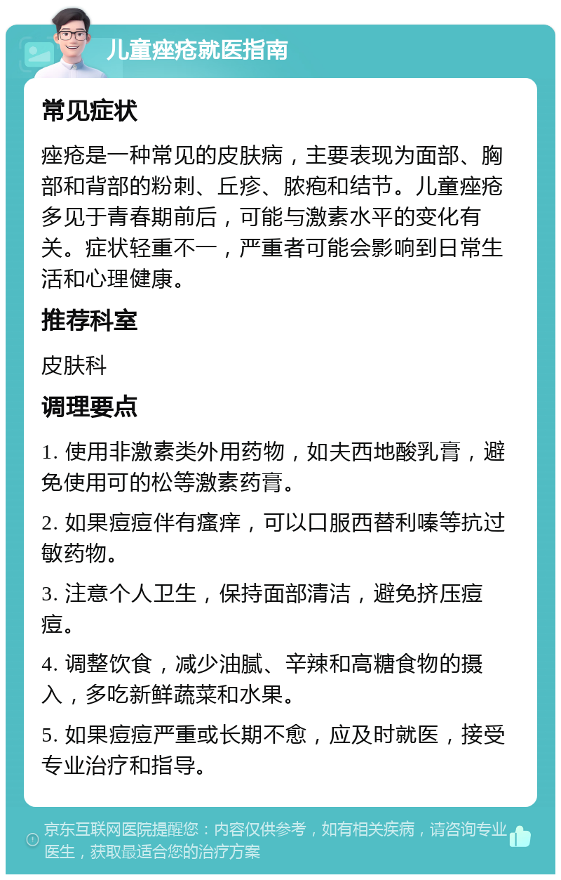 儿童痤疮就医指南 常见症状 痤疮是一种常见的皮肤病，主要表现为面部、胸部和背部的粉刺、丘疹、脓疱和结节。儿童痤疮多见于青春期前后，可能与激素水平的变化有关。症状轻重不一，严重者可能会影响到日常生活和心理健康。 推荐科室 皮肤科 调理要点 1. 使用非激素类外用药物，如夫西地酸乳膏，避免使用可的松等激素药膏。 2. 如果痘痘伴有瘙痒，可以口服西替利嗪等抗过敏药物。 3. 注意个人卫生，保持面部清洁，避免挤压痘痘。 4. 调整饮食，减少油腻、辛辣和高糖食物的摄入，多吃新鲜蔬菜和水果。 5. 如果痘痘严重或长期不愈，应及时就医，接受专业治疗和指导。