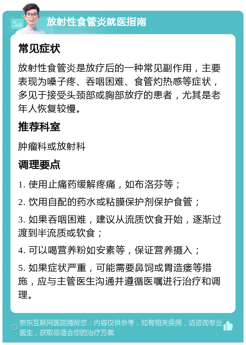 放射性食管炎就医指南 常见症状 放射性食管炎是放疗后的一种常见副作用，主要表现为嗓子疼、吞咽困难、食管灼热感等症状，多见于接受头颈部或胸部放疗的患者，尤其是老年人恢复较慢。 推荐科室 肿瘤科或放射科 调理要点 1. 使用止痛药缓解疼痛，如布洛芬等； 2. 饮用自配的药水或粘膜保护剂保护食管； 3. 如果吞咽困难，建议从流质饮食开始，逐渐过渡到半流质或软食； 4. 可以喝营养粉如安素等，保证营养摄入； 5. 如果症状严重，可能需要鼻饲或胃造瘘等措施，应与主管医生沟通并遵循医嘱进行治疗和调理。