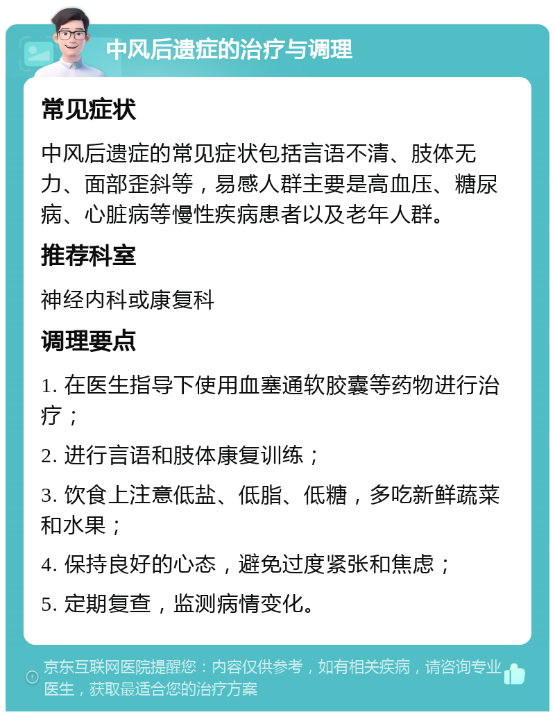 中风后遗症的治疗与调理 常见症状 中风后遗症的常见症状包括言语不清、肢体无力、面部歪斜等，易感人群主要是高血压、糖尿病、心脏病等慢性疾病患者以及老年人群。 推荐科室 神经内科或康复科 调理要点 1. 在医生指导下使用血塞通软胶囊等药物进行治疗； 2. 进行言语和肢体康复训练； 3. 饮食上注意低盐、低脂、低糖，多吃新鲜蔬菜和水果； 4. 保持良好的心态，避免过度紧张和焦虑； 5. 定期复查，监测病情变化。