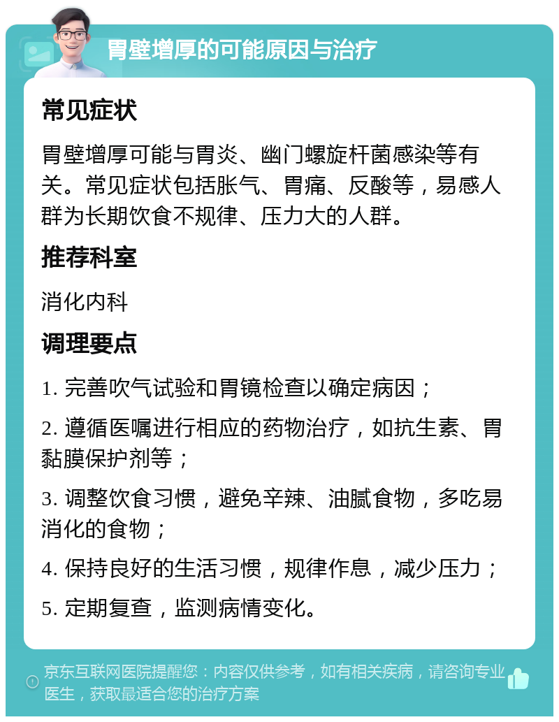 胃壁增厚的可能原因与治疗 常见症状 胃壁增厚可能与胃炎、幽门螺旋杆菌感染等有关。常见症状包括胀气、胃痛、反酸等，易感人群为长期饮食不规律、压力大的人群。 推荐科室 消化内科 调理要点 1. 完善吹气试验和胃镜检查以确定病因； 2. 遵循医嘱进行相应的药物治疗，如抗生素、胃黏膜保护剂等； 3. 调整饮食习惯，避免辛辣、油腻食物，多吃易消化的食物； 4. 保持良好的生活习惯，规律作息，减少压力； 5. 定期复查，监测病情变化。